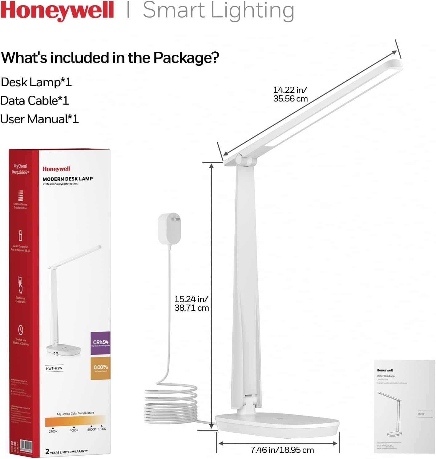 Honeywell | Smart Lighting

What's included in the Package?
Desk Lamp*1
Data Cable*1
User Manual*1

14.22 in/ 35.56 cm

15.24 in/ 38.71 cm

CRI:94

HWT-H2W

0.00%

Adjustable Color Temperature

2700K - 5000K

2 YEARS LIMITED WARRANTY

7.46 in/ 18.95 cm