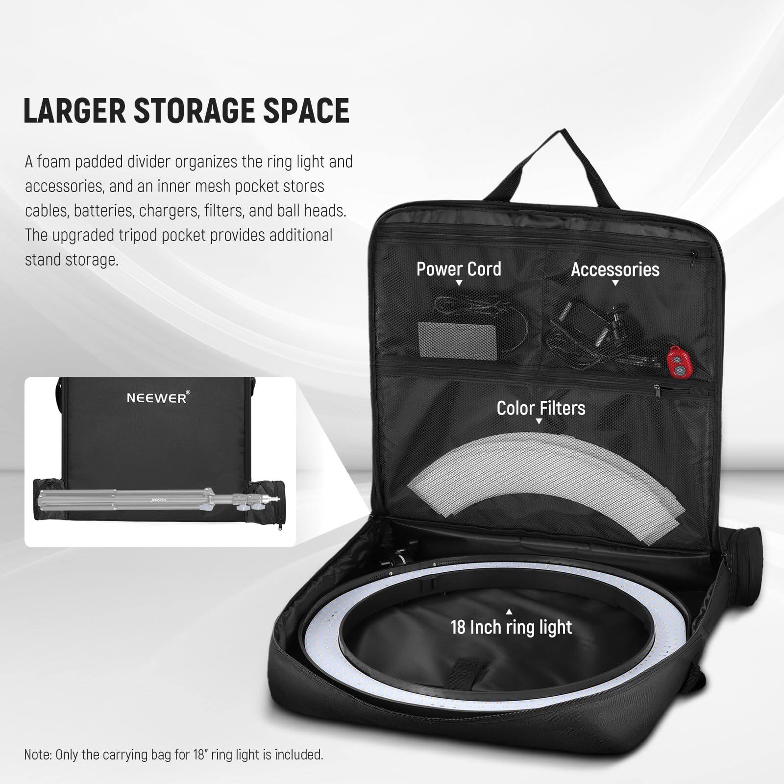 LARGER STORAGE SPACE

A foam padded divider organizes the ring light and accessories, and an inner mesh pocket stores cables, batteries, chargers, filters, and ball heads. The upgraded tripod pocket provides additional stand storage.

Power Cord  
Accessories  
Color Filters  
18 Inch ring light

Note: Only the carrying bag for 18" ring light is included.