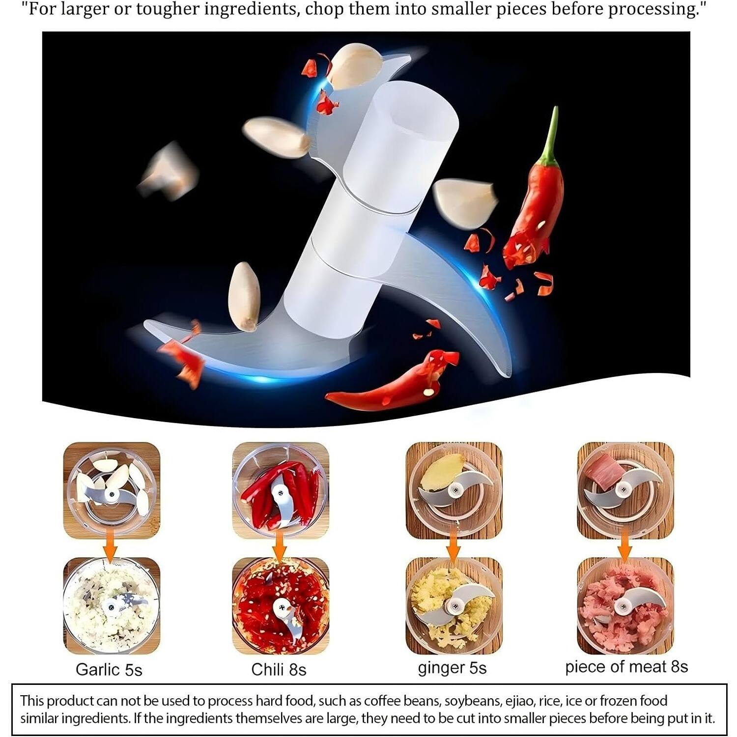 For larger or tougher ingredients, chop them into smaller pieces before processing. Garlic 5s, Chili 8s, ginger 5s, piece of meat 8s. This product cannot be used to process hard food, such as coffee beans, soybeans, ejiao, rice, ice, or frozen food similar ingredients. If the ingredients themselves are large, they need to be cut into smaller pieces before being put in it.