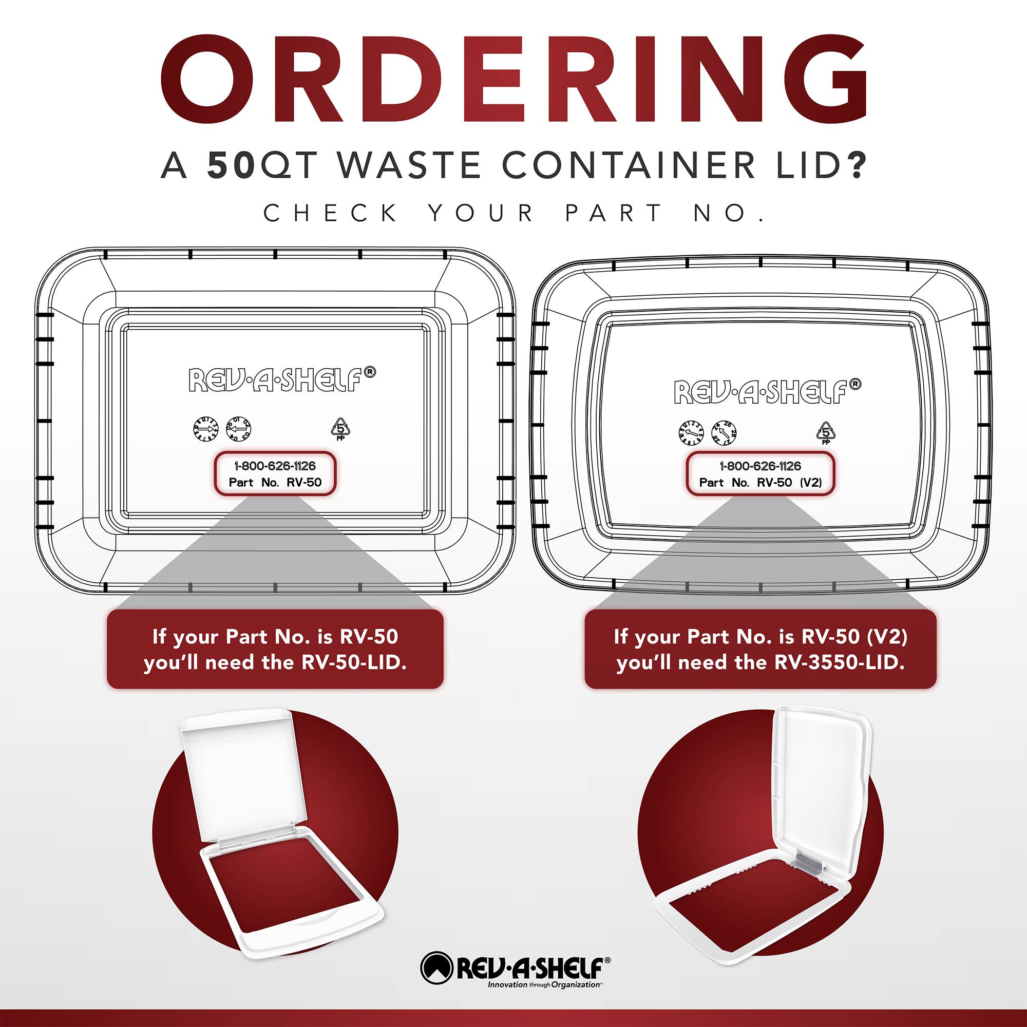 ORDERING A 50QT WASTE CONTAINER LID? CHECK YOUR PART NO.

REV-A-SHELF  
1-800-626-1126  
Part No. RV-50

If your Part No. is RV-50 you'll need the RV-50-LID.

REV-A-SHELF  
1-800-626-1126  
Part No. RV-50 (V2)

If your Part No. is RV-50 (V2) you'll need the RV-3550-LID.

REV-A-SHELF  
innovation - Organization