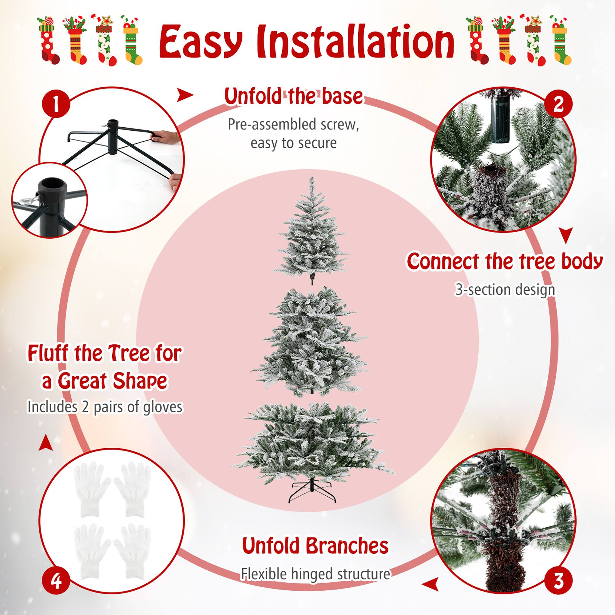 Easy Installation

1. Unfold the base
   - Pre-assembled screw, easy to secure

2. Connect the tree body
   - 3-section design

3. Unfold Branches
   - Flexible hinged structure

4. Fluff the Tree for a Great Shape
   - Includes 2 pairs of gloves