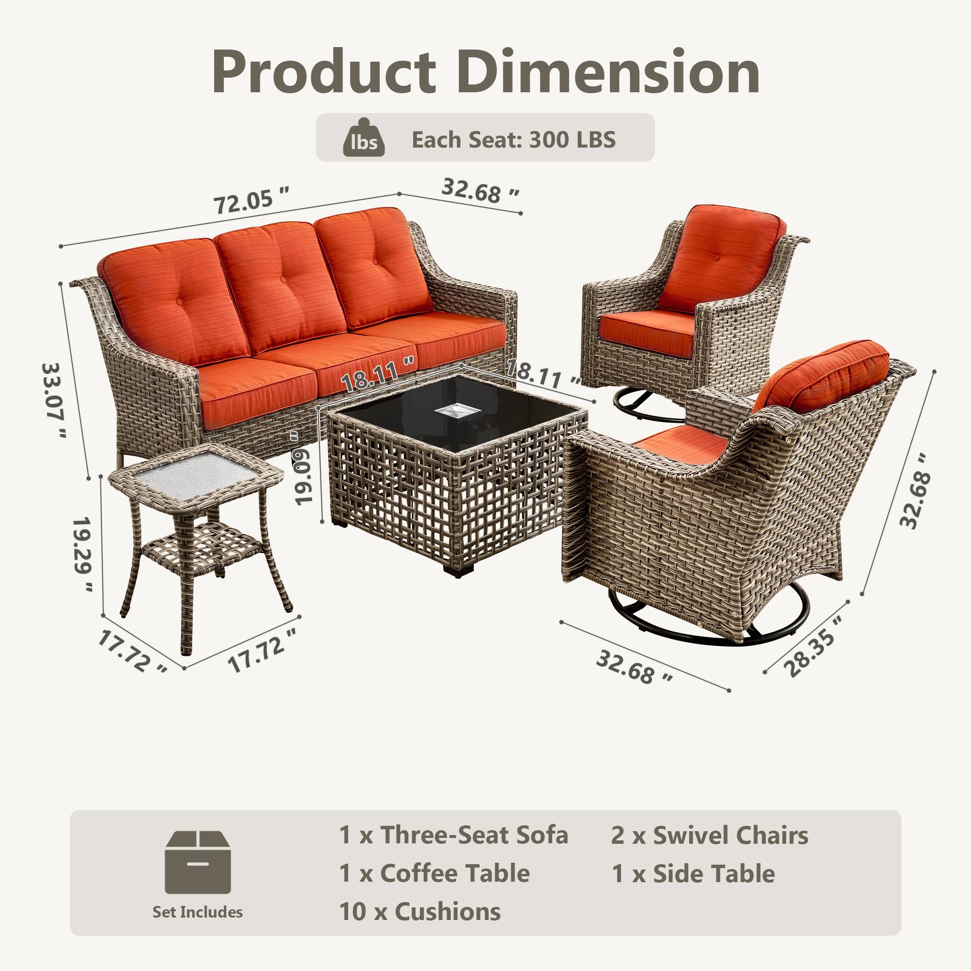 Product Dimension  
Each Seat: 300 LBS  

- 72.05"  
- 32.68"  
- 33.07"  
- 19.29"  
- 17.72"  
- 18.11"  
- 19.09"  
- 17.72"  
- 8.11"  
- 32.68"  
- 28.35"  
- 32.68"  

Set Includes  
1 x Three-Seat Sofa  
1 x Coffee Table  
10 x Cushions  
2 x Swivel Chairs  
1 x Side Table