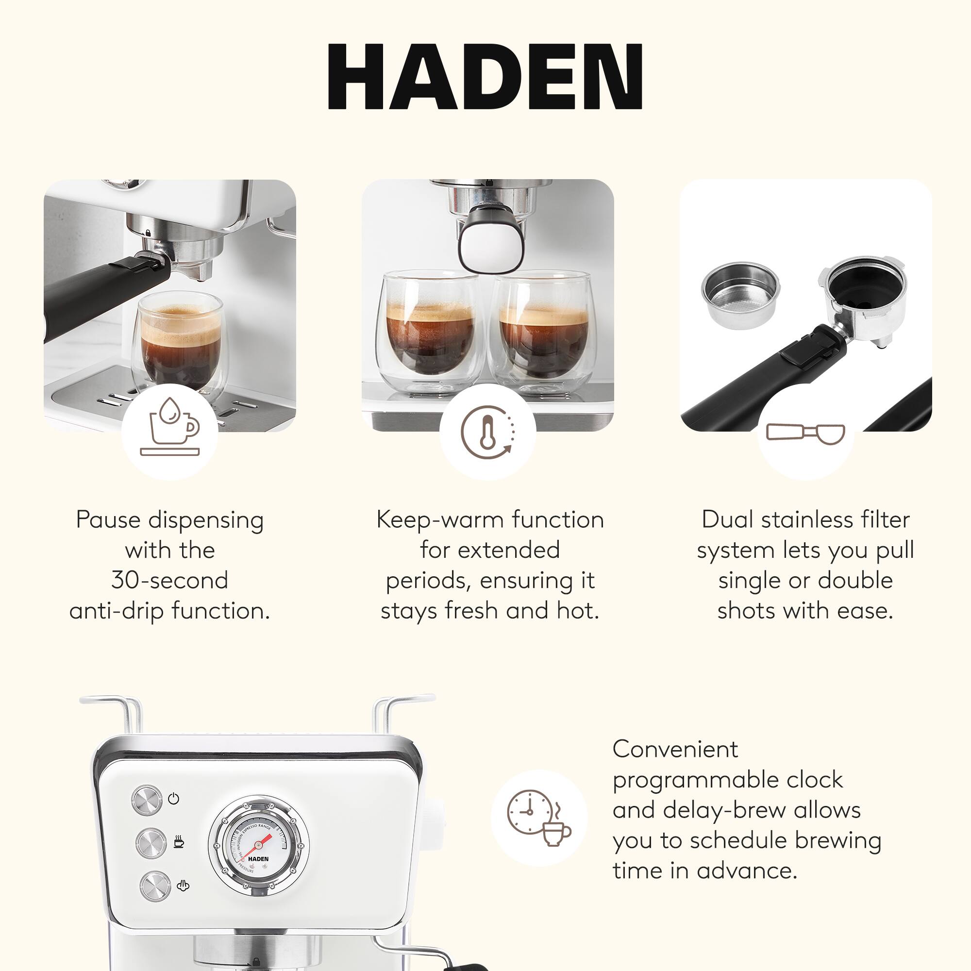 HADEN

- Pause dispensing with the 30-second anti-drip function.
- Keep-warm function for extended periods, ensuring it stays fresh and hot.
- Dual stainless filter system lets you pull single or double shots with ease.
- Convenient programmable clock and delay-brew allows you to schedule brewing time in advance.