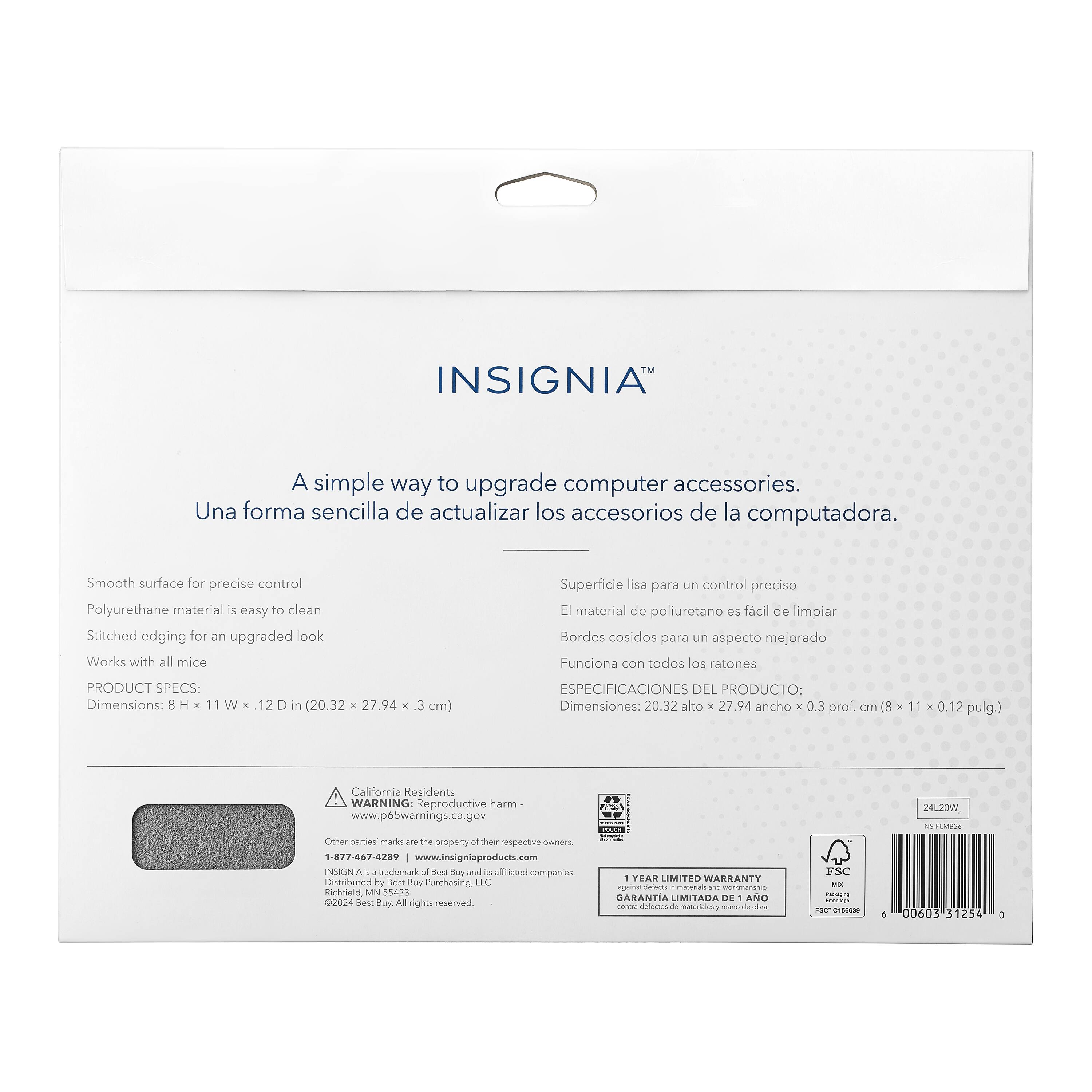Insignia is a simple way to upgrade computer accessories. Una forma sencilla de actualizar los accesorios de la computadora. Smooth surface for precise control Polyurethane material is easy to clean Stitched edging for an upgraded look Works with all mice Superficie lisa para un control preciso EI material de poliuretano rs fcil de limpiar Bordes cosidos para un aspecto mejorado Funciona con todos los ratones PRODUCT SPECS: Dimensions: 8 . 11 W  12 in (20.32  27.94 - 3 cm) California Residents WARNING: Reproductive harm www.p6Swarnings.ca.gov 24L20W NSPUUS Other parties marks - the d of thain respective wmers 1-877-863-4289 [www.insigniaprodurts.com](http://www.insigniaprodurts.com) Insignia is a trademark of Best Buy Co. Inc. and its related companies. Distributed by Best Buy Purchasing LLC Richfield, MN 55423 2024. All rights reserved. 1 YEAR LIMITED WARRANTY!