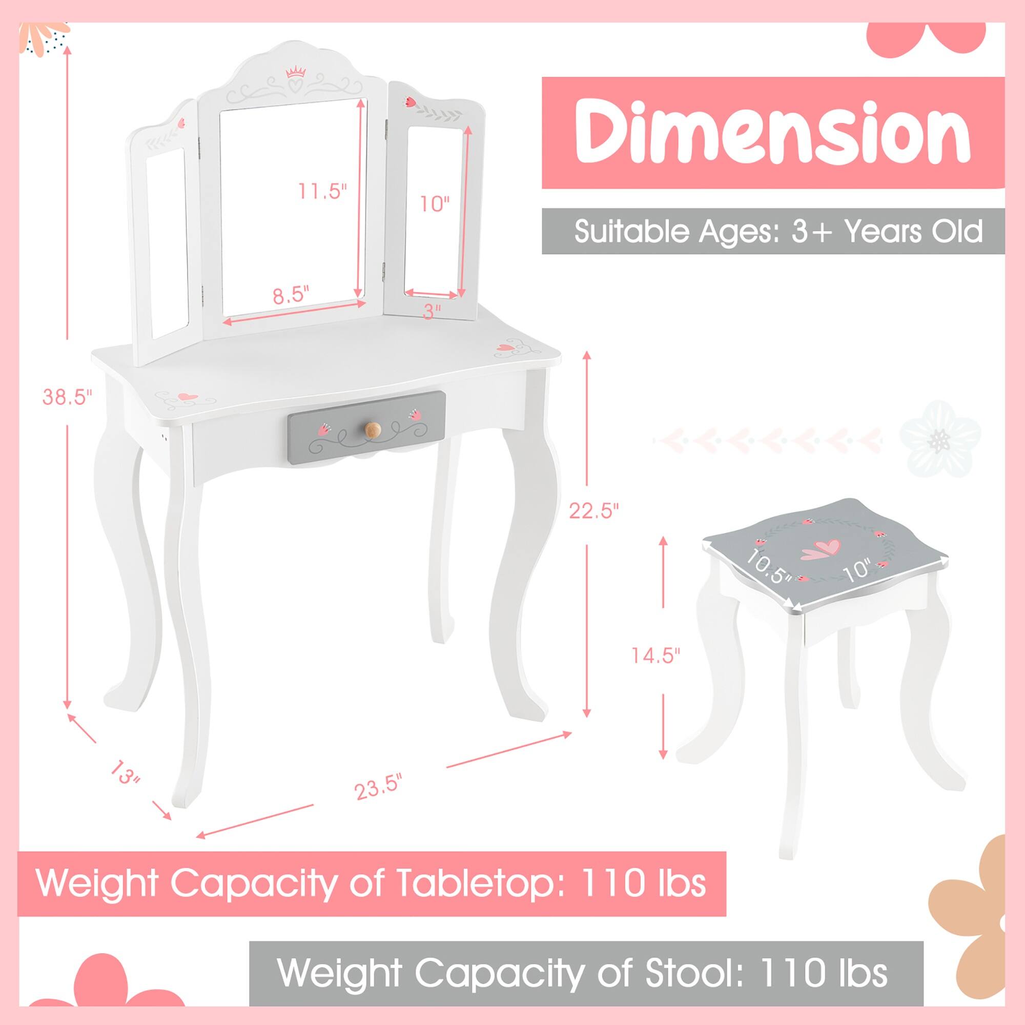 **Dimension**

- Suitable Ages: 3+ Years Old

**Tabletop:**
- Length: 38.5"
- Width: 22.5"
- Height: 13"
- Mirror 1: 11.5" x 8.5"
- Mirror 2: 10" x 3"

**Stool:**
- Diameter: 10.5"
- Height: 14.5"

**Weight Capacity:**
- Tabletop: 110 lbs
- Stool: 110 lbs