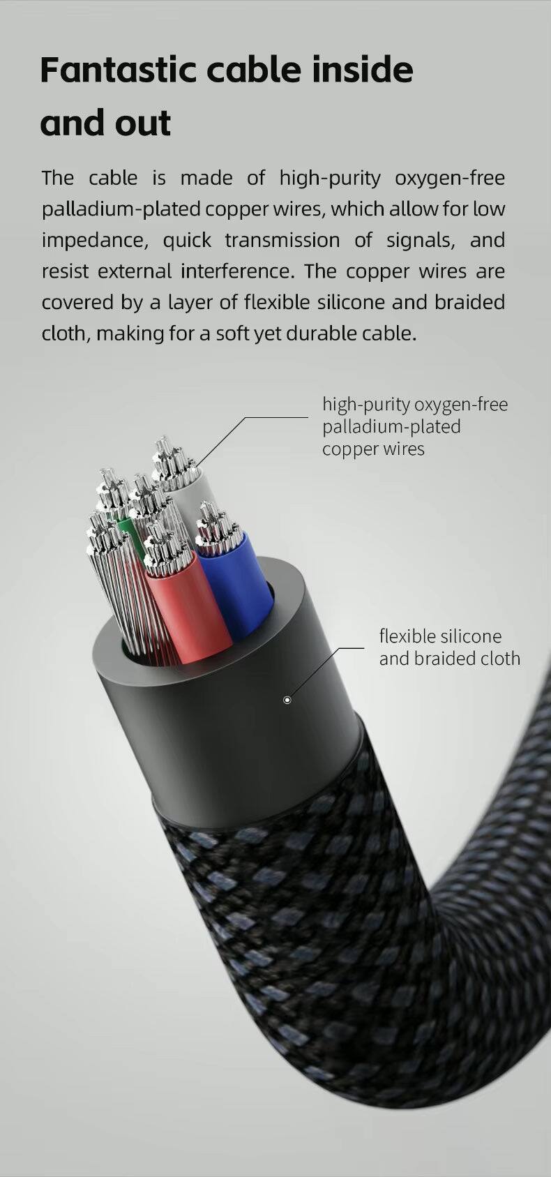 Fantastic cable inside and out

The cable is made of high-purity oxygen-free palladium-plated copper wires, which allow for low impedance, quick transmission of signals, and resist external interference. The copper wires are covered by a layer of flexible silicone and braided cloth, making for a soft yet durable cable.

- high-purity oxygen-free palladium-plated copper wires
- flexible silicone and braided cloth
