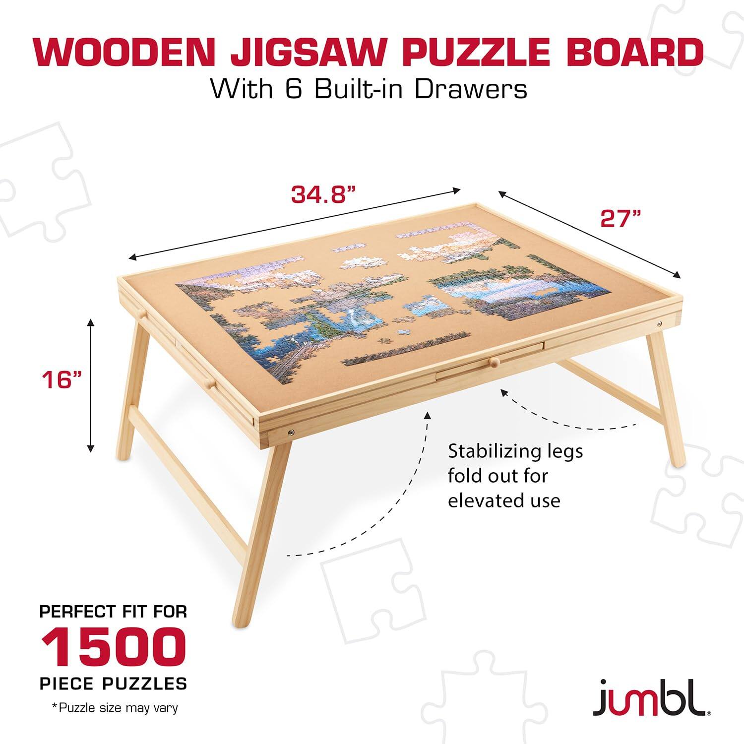 WOODEN JIGSAW PUZZLE BOARD  
With 6 Built-in Drawers  

34.8"  
27"  
16"  

Stabilizing legs fold out for elevated use  

PERFECT FIT FOR  
1500 PIECE PUZZLES  
*Puzzle size may vary  

jumbl.