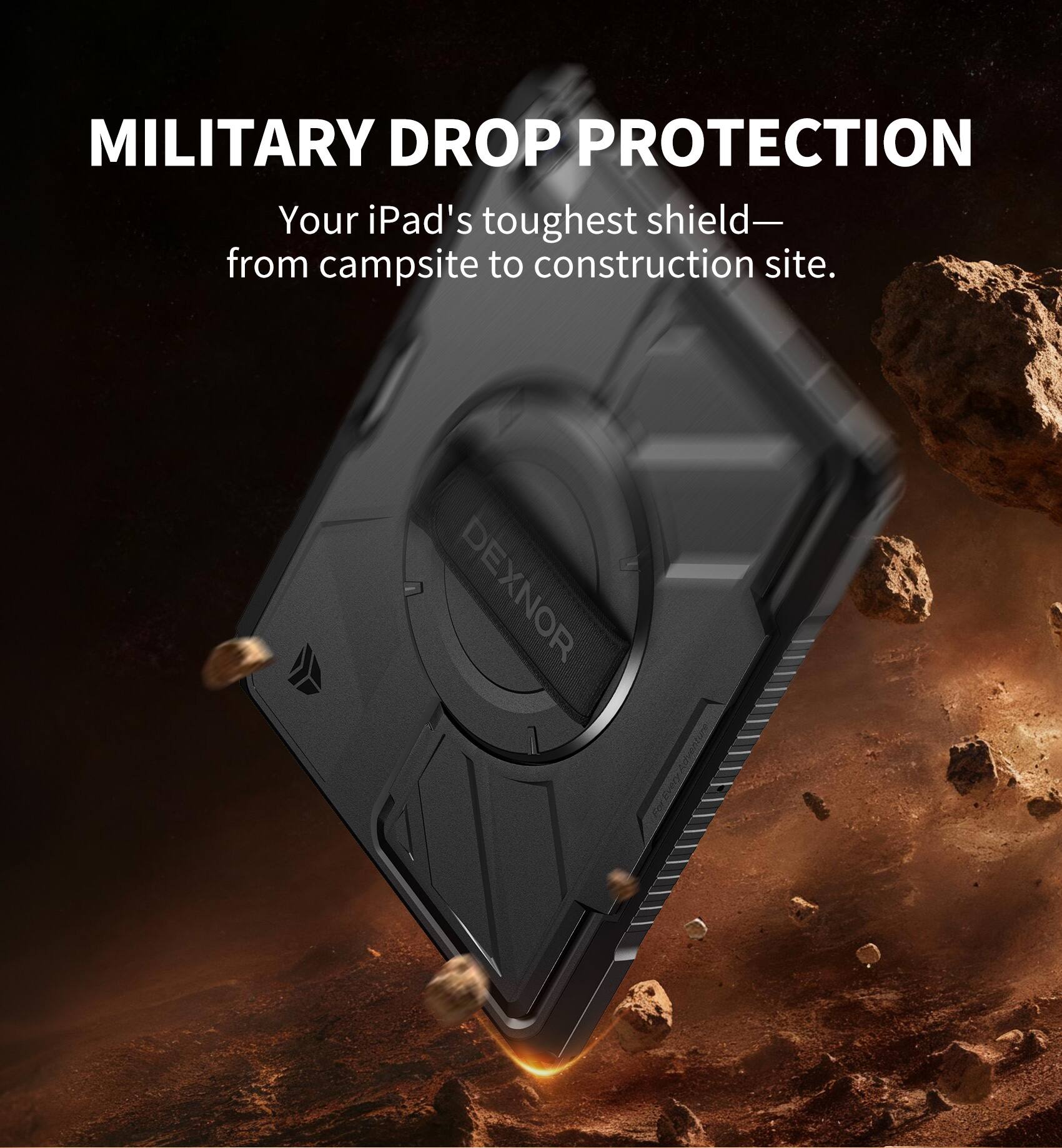 MILITARY DROP PROTECTION  
Your iPad's toughest shield—  
from campsite to construction site.  

DEXNOR