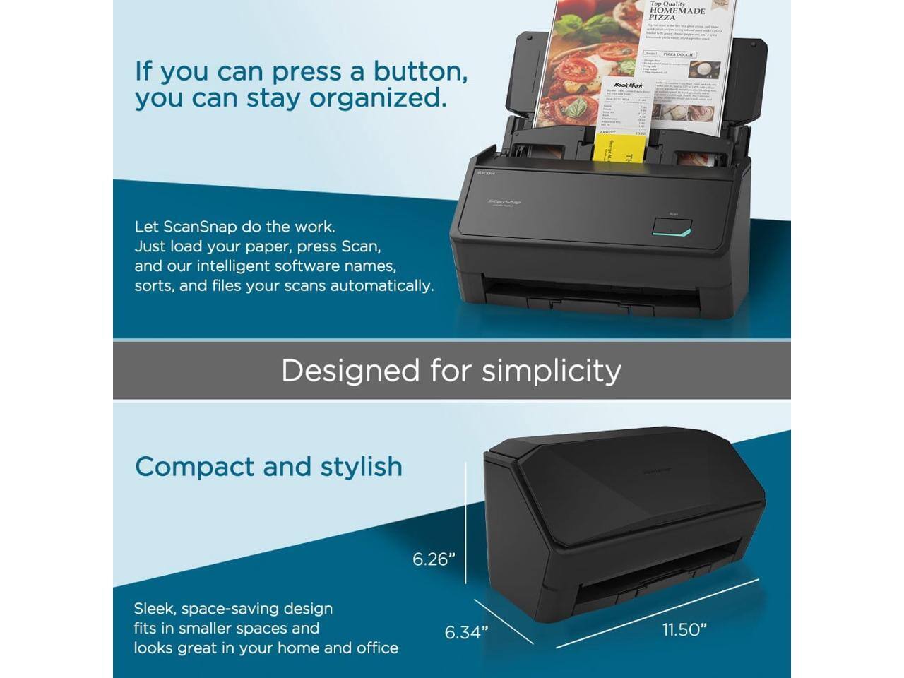 Top Quality HOMEMADE PIZZA

If you can press a button, you can stay organized.

Let ScanSnap do the work. Just load your paper, press Scan, and our intelligent software names, sorts, and files your scans automatically.

Designed for simplicity

Compact and stylish

Sleek, space-saving design fits in smaller spaces and looks great in your home and office

6.26"  
6.34"  
11.50"