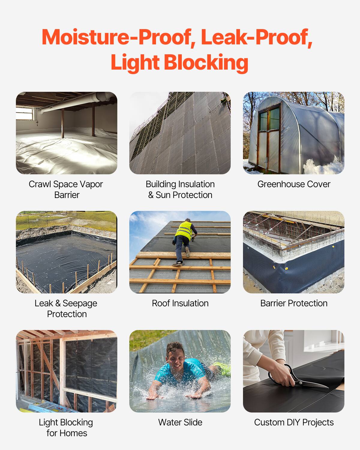 Moisture-Proof, Leak-Proof, Light Blocking

Crawl Space Vapor Barrier
Building Insulation & Sun Protection
Greenhouse Cover
Leak & Seepage Protection
Roof Insulation
Barrier Protection
Light Blocking for Homes
Water Slide
Custom DIY Projects