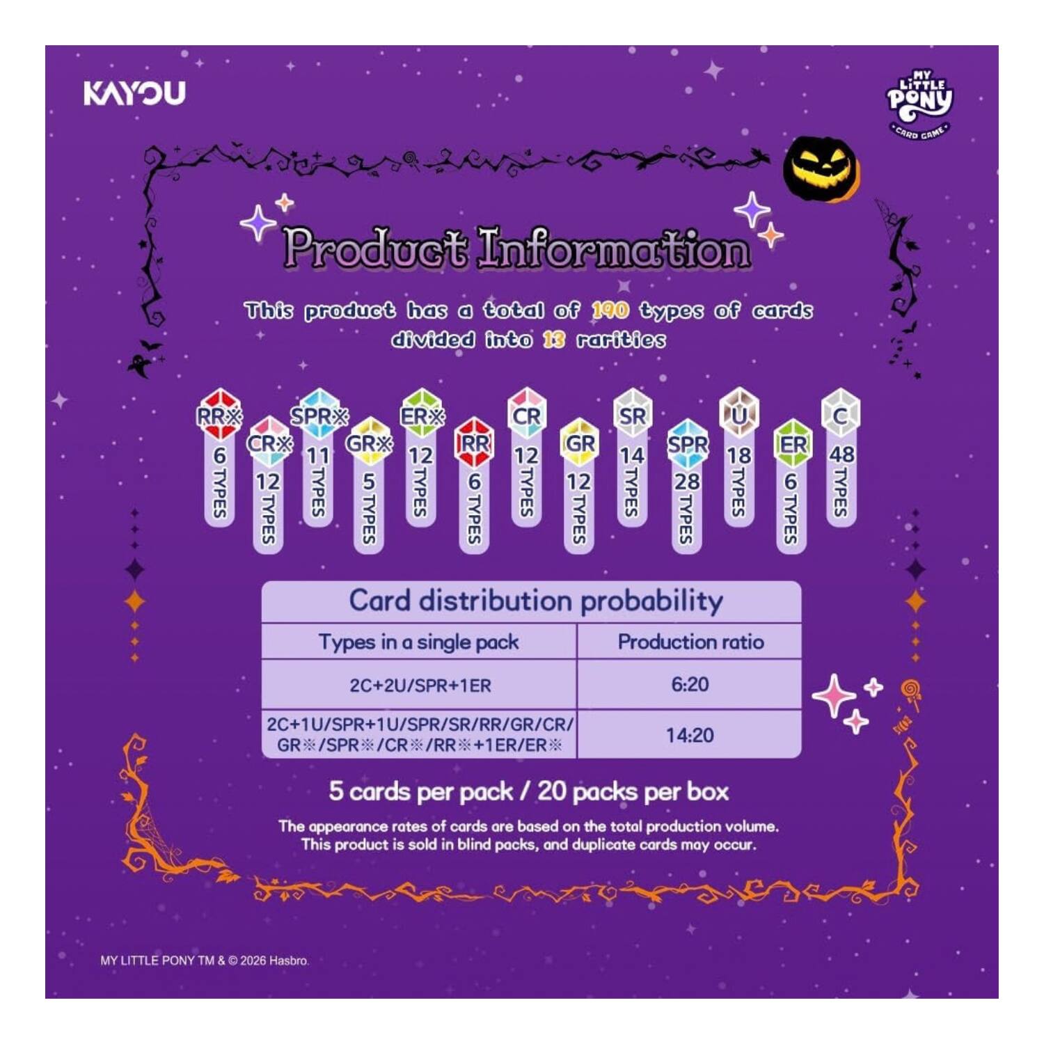 KAYOU  
MY LITTLE PONY CARD GAME  

Product Information  
This product has a total of 190 types of cards divided into 13 rarities  

RRX SPR ER CR SR U CRX GRX RR GR SPR ER  
6 11 12 12 14 18 12 5 6 12 28 6  

Card distribution probability  
Types in a single pack  
Production ratio  

C 48 TYPES  
2C+2U/SPR+1ER  
6:20  
2C+1U/SPR+1U/SPR/SR/RR/GR/CR/GR/SPR/CR/RR 1ER/ER  
14:20  

5 cards per pack / 20 packs per box  
The appearance rates of cards are based on the total production volume. This product is sold in blind packs, and duplicate cards may occur.  

MY LITTLE PONY TM & © 2026 Hasbro.