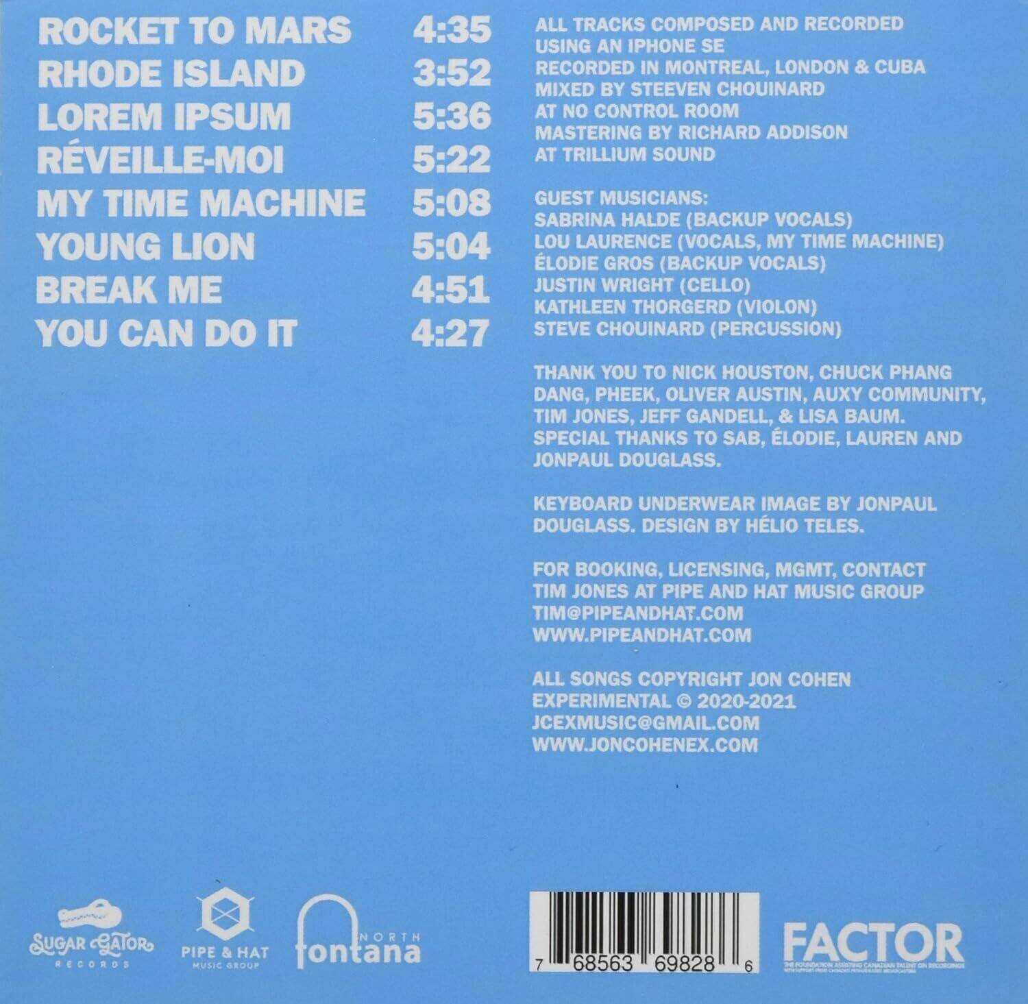 ROCKET TO MARS  
4:35  

RHODE ISLAND  
3:52  

LOREM IPSUM  
5:36  

RÉVEILLE-MOI  
5:22  

MY TIME MACHINE  
5:08  

YOUNG LION  
5:04  

BREAK ME  
4:51  

YOU CAN DO IT  
4:27  

---

ALL TRACKS COMPOSED AND RECORDED USING AN IPHONE SE  
RECORDED IN MONTREAL, LONDON & CUBA  
MIXED BY STEEVEN CHOUINARD AT NO CONTROL ROOM  
MASTERING BY RICHARD ADDISON AT TRILLIUM SOUND  

GUEST MUSICIANS:  
SABRINA HALDE (BACKUP VOCALS)  
LOU LAURENCE (VOCALS, MY TIME MACHINE)  
ÉLODIE GROS (BACKUP VOCALS)  
JUSTIN WRIGHT (CELLO)  
KATHLEEN THORGERD (VIOLON)  
STEVE CHOUINARD (PERCUSSION)  

THANK YOU TO NICK HOUSTON, CHUCK PHANG DANG, PHEEK, OLIVER AUSTIN, AUXY