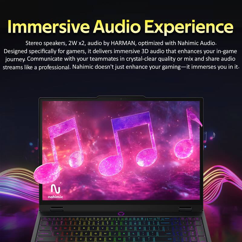 Immersive Audio Experience

Stereo speakers, 2W x2, audio by HARMAN, optimized with Nahimic Audio. Designed specifically for gamers, it delivers immersive 3D audio that enhances your in-game journey. Communicate with your teammates in crystal-clear quality or mix and share audio streams like a professional. Nahimic doesn't just enhance your gaming—it immerses you in it.