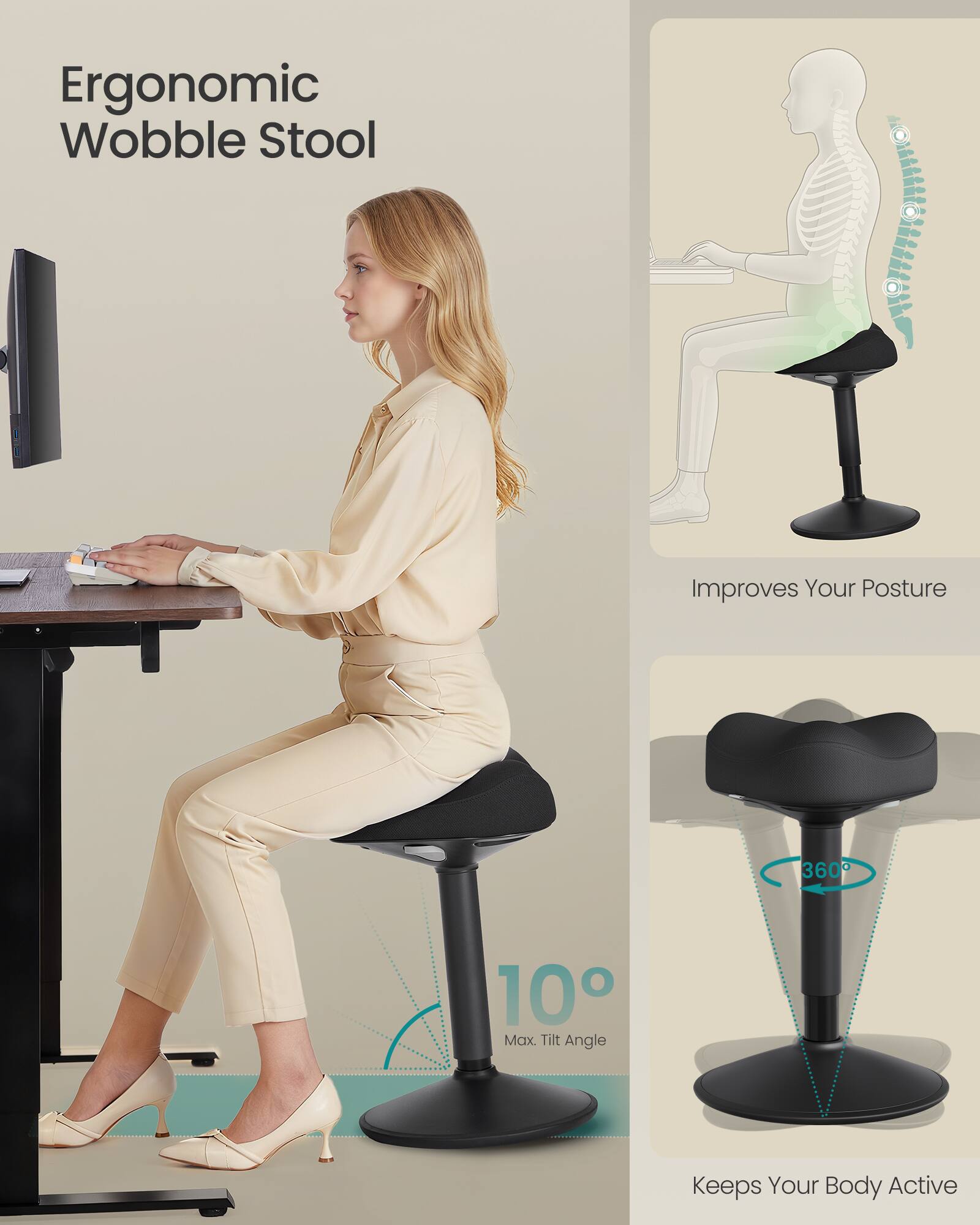 Ergonomic Wobble Stool

Improves Your Posture

10° Max. Tilt Angle

Keeps Your Body Active

360°