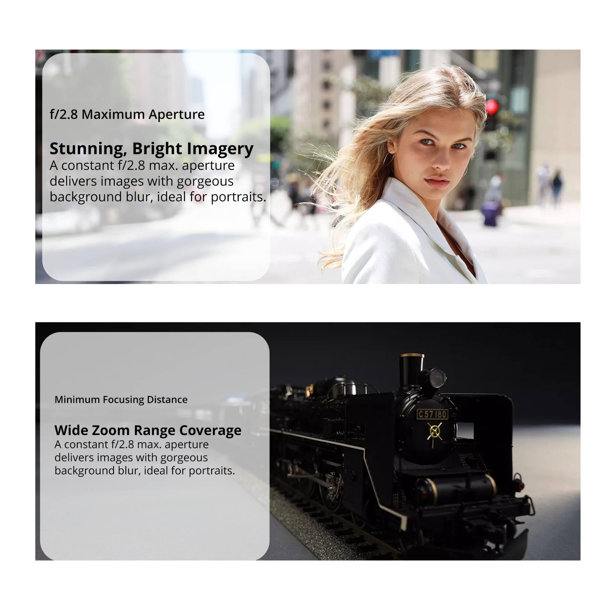 **f/2.8 Maximum Aperture**

**Stunning, Bright Imagery**  
A constant f/2.8 max. aperture delivers images with gorgeous background blur, ideal for portraits.

---

**Minimum Focusing Distance**

**Wide Zoom Range Coverage**  
A constant f/2.8 max. aperture delivers images with gorgeous background blur, ideal for portraits.