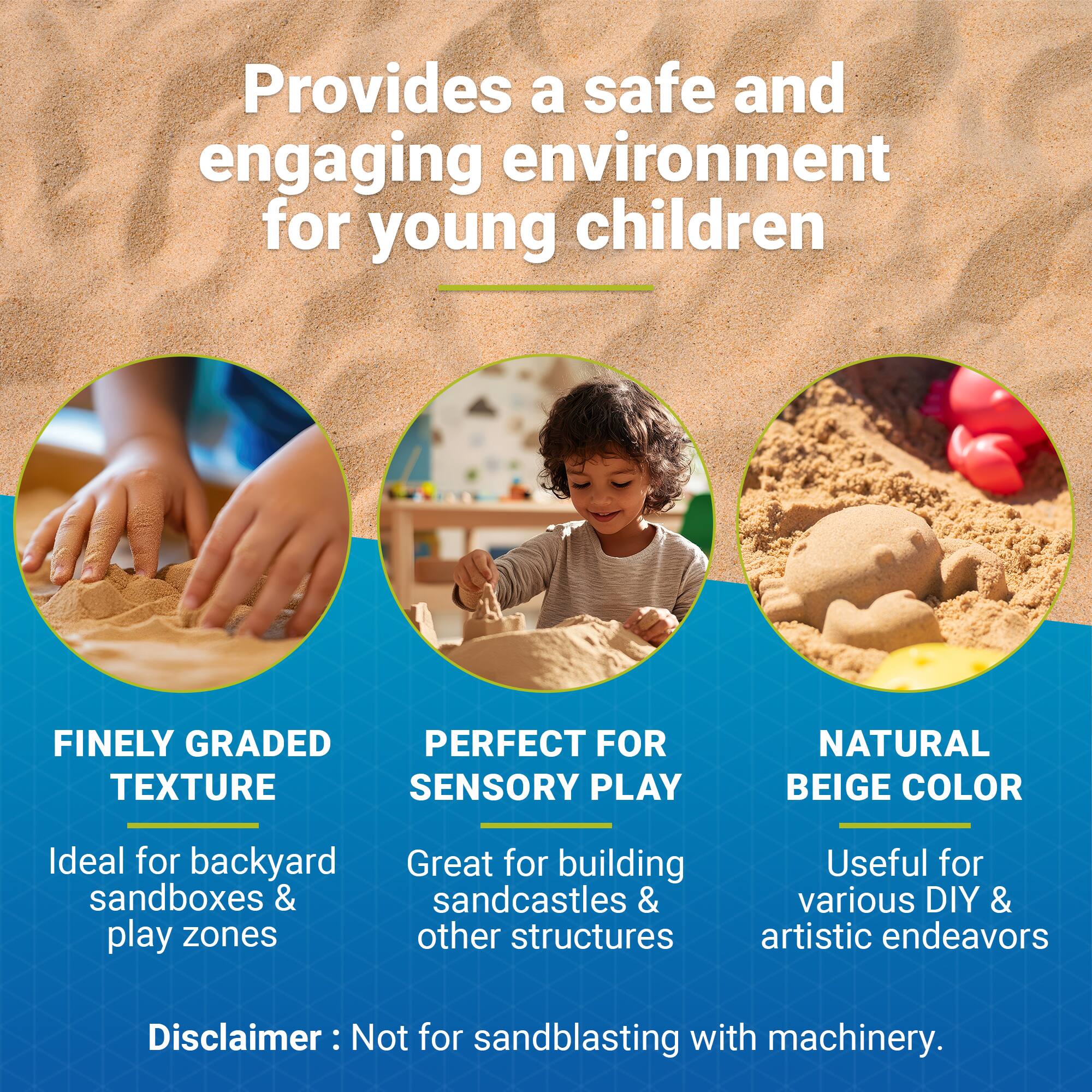 Provides a safe and engaging environment for young children

FINELY GRADED TEXTURE  
Ideal for backyard sandboxes & play zones

PERFECT FOR SENSORY PLAY  
Great for building sandcastles & other structures

NATURAL BEIGE COLOR  
Useful for various DIY & artistic endeavors

Disclaimer: Not for sandblasting with machinery.
