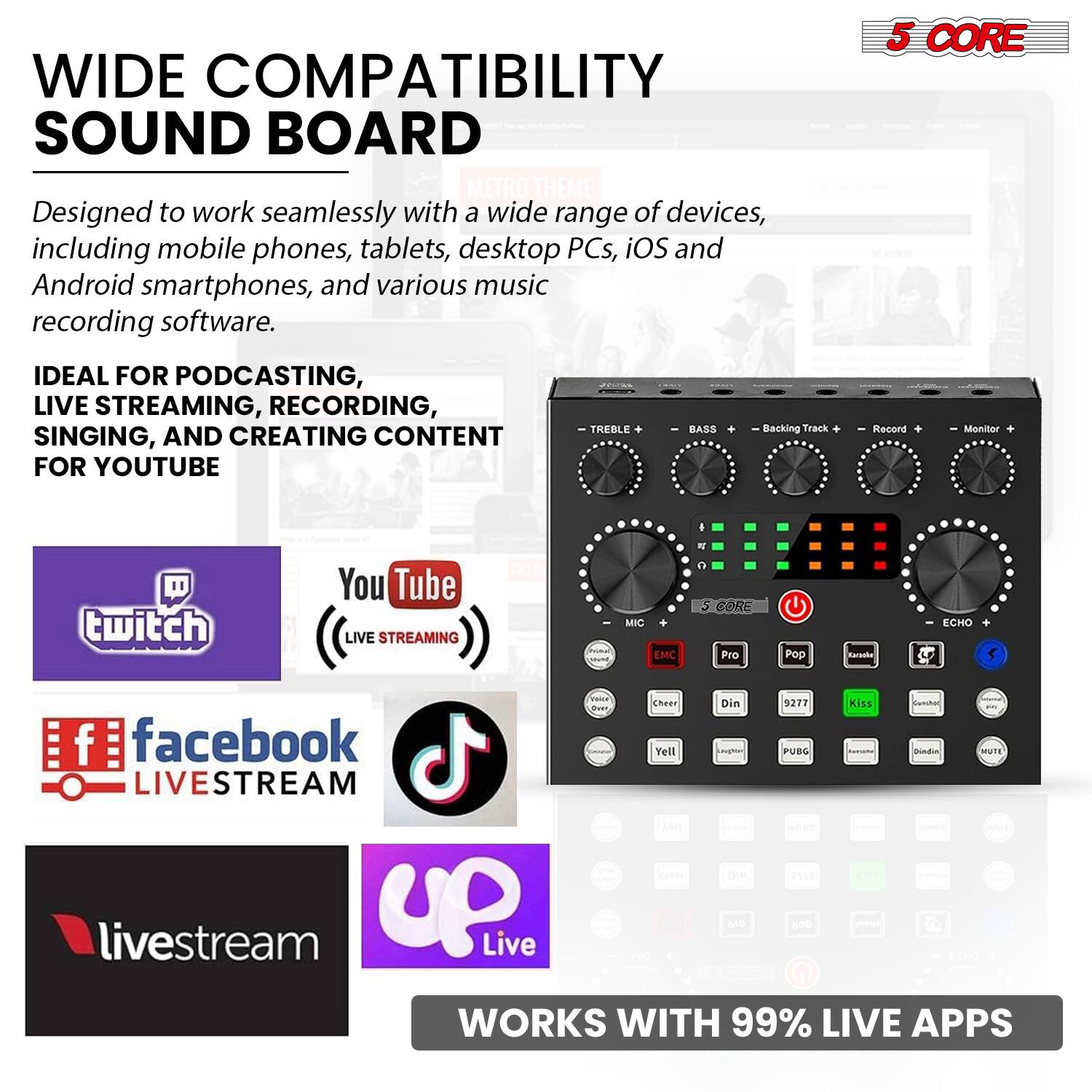 **WIDE COMPATIBILITY SOUND BOARD**

Designed to work seamlessly with a wide range of devices, including mobile phones, tablets, desktop PCs, iOS and Android smartphones, and various music recording software.

**IDEAL FOR PODCASTING, LIVE STREAMING, RECORDING, SINGING, AND CREATING CONTENT FOR YOUTUBE**

- TREBLE
- BASS
- Backing Track
- Record
- Monitor
- MIC
- EMC
- Pro
- Pop
- Echo
- Cheer
- Din
- 9277
- Kiss
- Vranca
- Chees
- Din
- 9277
- Kiss
- FUBO
- Dindin
- SUTE
- LIVESTREAM
- LIVE
- ASI
- Yell
- keghon
- FUBO
- Dindin
- SUTE
- LIVESTREAM
- LIVE
- ASI
- 0515
- livestream
- up
- Live
- T
- Ho
- 500
- oe
- So

**WORKS WITH 99% LIVE APPS**

- Twitch
- YouTube