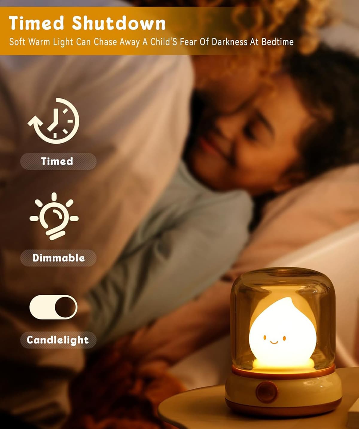 Timed Shutdown  
Soft Warm Light Can Chase Away A Child's Fear Of Darkness At Bedtime  

- Timed  
- Dimmable  
- Candlelight