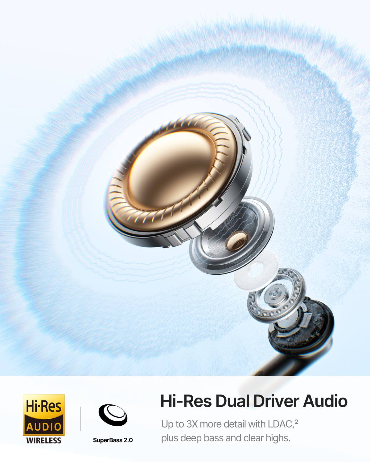 Hi-Res AUDIO WIRELESS  
SuperBass 2.0  
Hi-Res Dual Driver Audio  
3X more detail with LDAC, 2  
plus deep bass and clear highs.