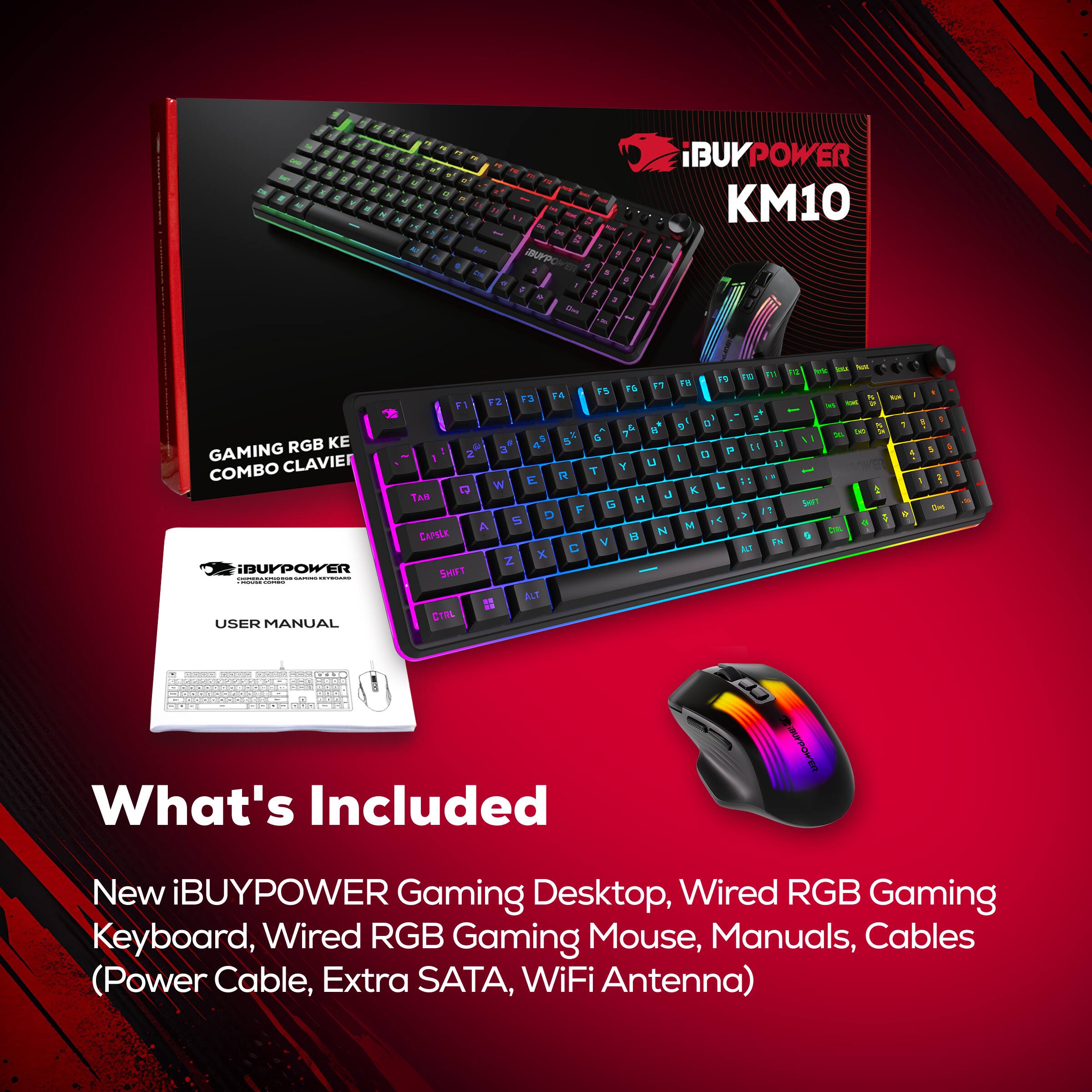 iBUYPOWER KM10  
GAMING RGB KE COMBO CLAVIER  
USER MANUAL  

What's Included  
New iBUYPOWER Gaming Desktop, Wired RGB Gaming Keyboard, Wired RGB Gaming Mouse, Manuals, Cables (Power Cable, Extra SATA, WiFi Antenna)