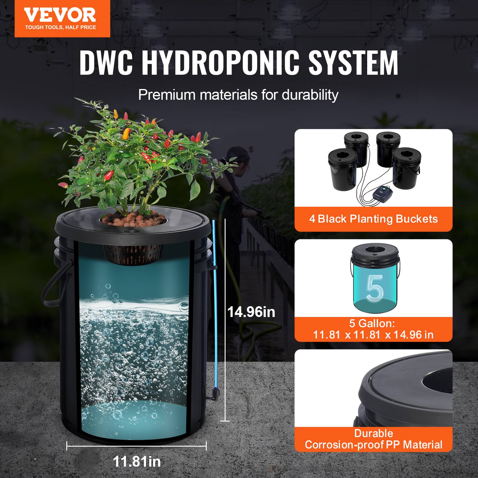 VEVOR  
TOUGH TOOLS, HALF PRICE  

DWC HYDROPONIC SYSTEM  
Premium materials for durability  

4 Black Planting Buckets  

5 Gallon:  
11.81 x 11.81 x 14.96 in  

Durable Corrosion-proof PP Material