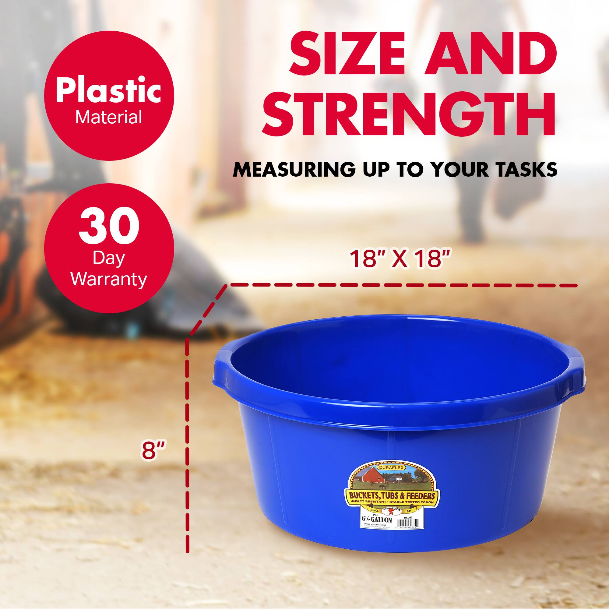 SIZE AND STRENGTH  
MEASURING UP TO YOUR TASKS  

Plastic Material  
30 Day Warranty  

18" X 18"  
8"  

BUCKETS, TUBS & FEEDERS  
6.5 GALLON