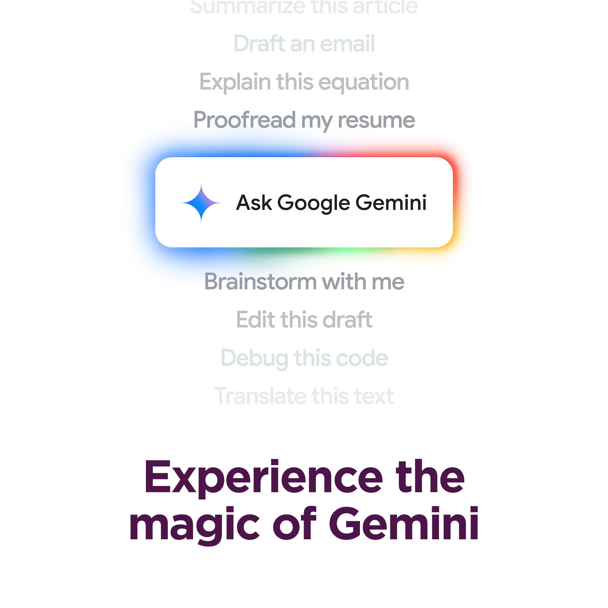 Summarize this article  
Draft an email  
Explain this equation  
Proofread my resume  
Ask Google Gemini  
Brainstorm with me  
Edit this draft  
Debug this code  
Translate this text  
Experience the magic of Gemini