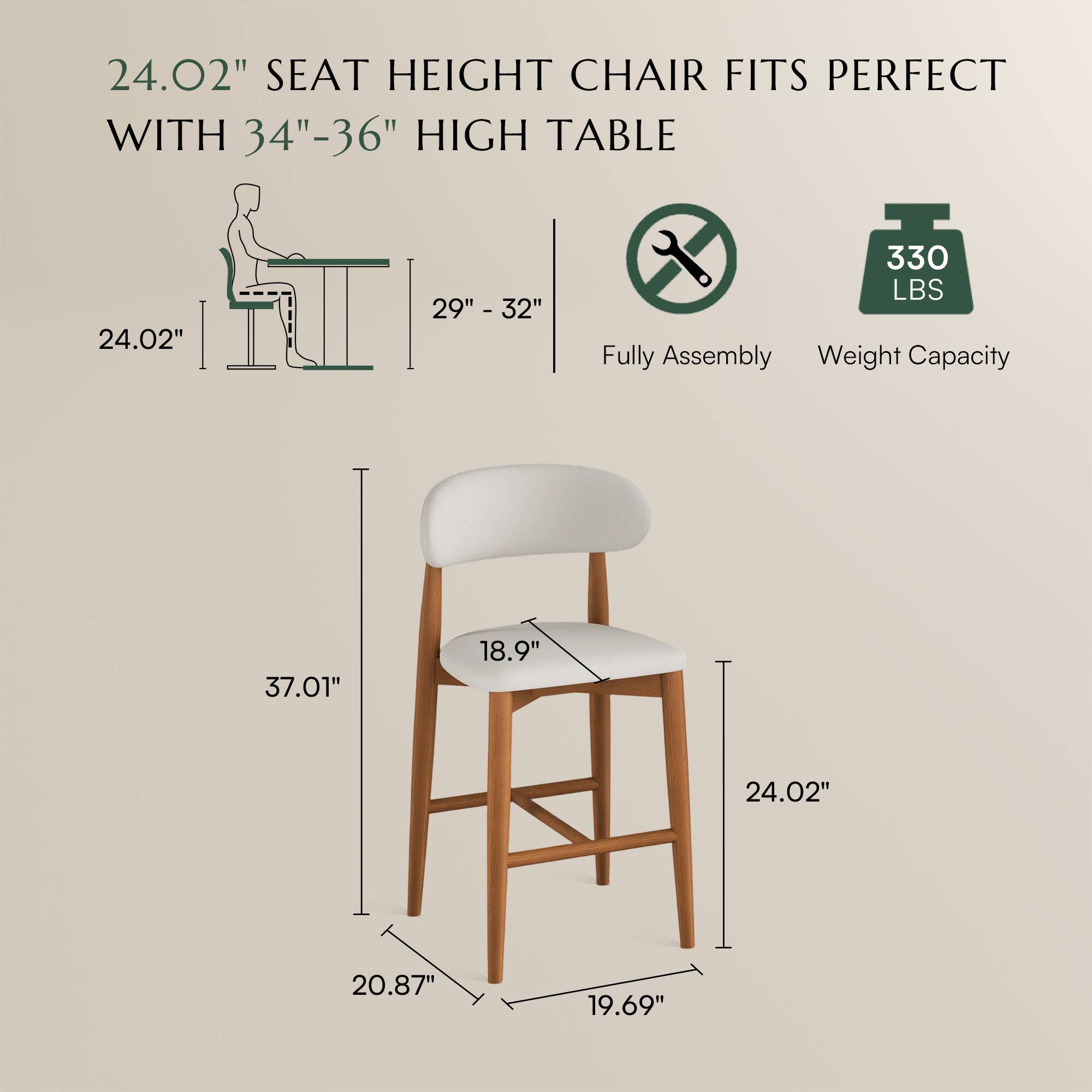 24.02" SEAT HEIGHT CHAIR FITS PERFECT WITH 34"-36" HIGH TABLE

29" - 32"

Fully Assembly

Weight Capacity: 330 LBS

37.01"

18.9"

24.02"

20.87"

19.69"