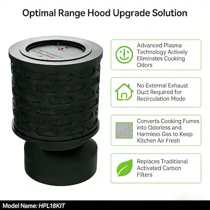 Optimal Range Hood Upgrade Solution
Advanced Plasma Technology Actively Eliminates Cooking Odors
No External Exhaust Duct Required for Recirculation Mode
Converts Cooking Fumes into Odorless and Harmless Gas to Keep Kitchen Air Fresh
Replaces Traditional Activated Carbon Filters
Model Name: HPL18KIT