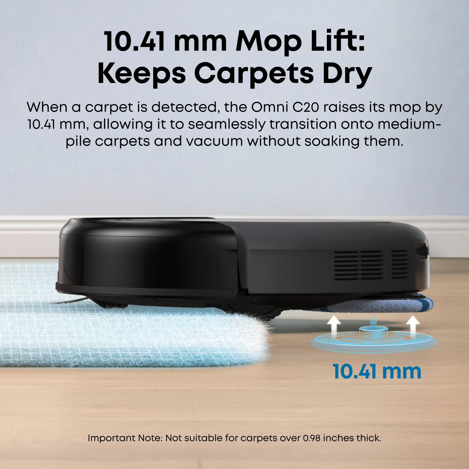 10.41 mm Mop Lift: Keeps Carpets Dry

When a carpet is detected, the Omni C20 raises its mop by 10.41 mm, allowing it to seamlessly transition onto medium-pile carpets and vacuum without soaking them.

Important Note: Not suitable for carpets over 0.98 inches thick.