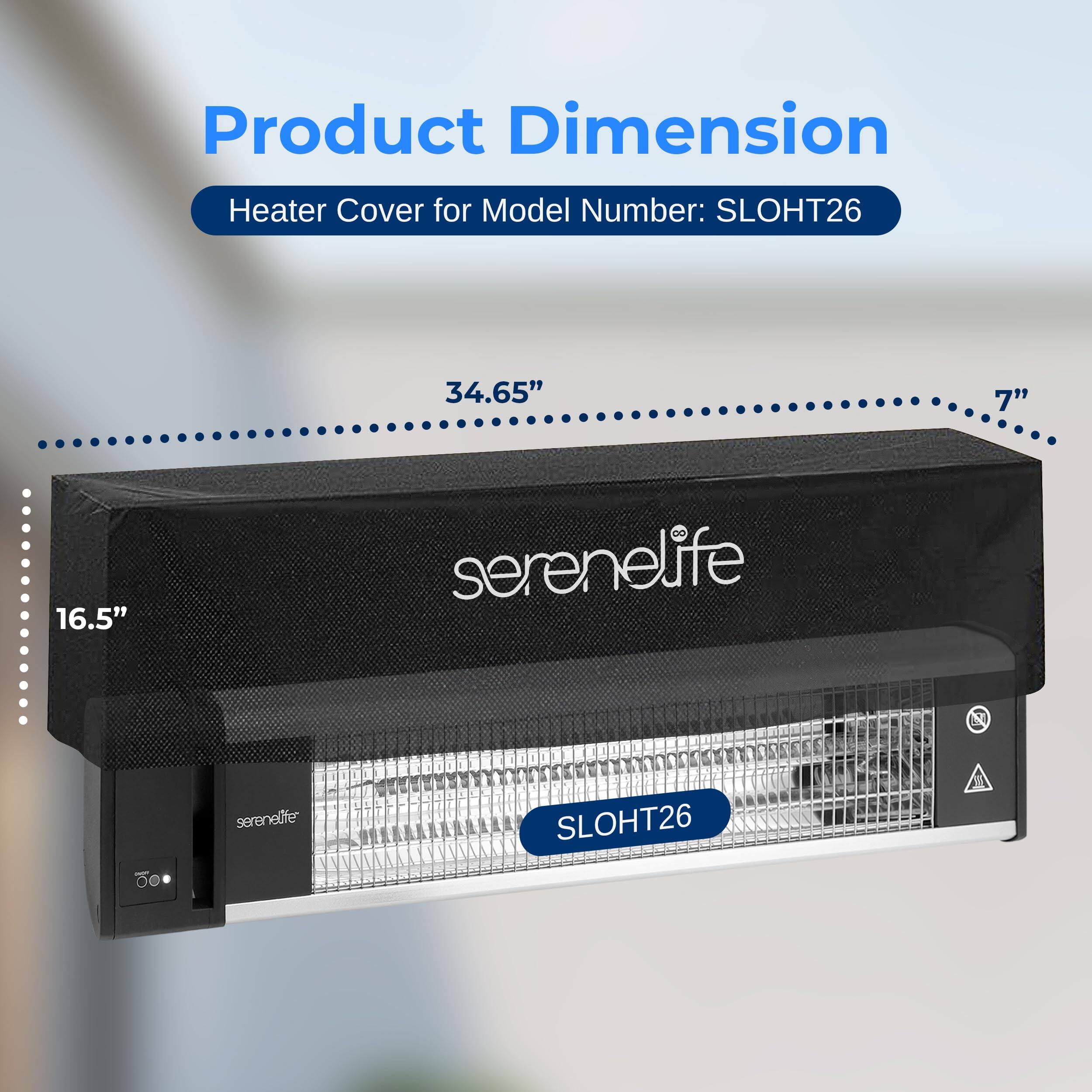 Product Dimension  
Heater Cover for Model Number: SLOHT26  
34.65" x 7" x 16.5"  
serenelife  
SLOHT26