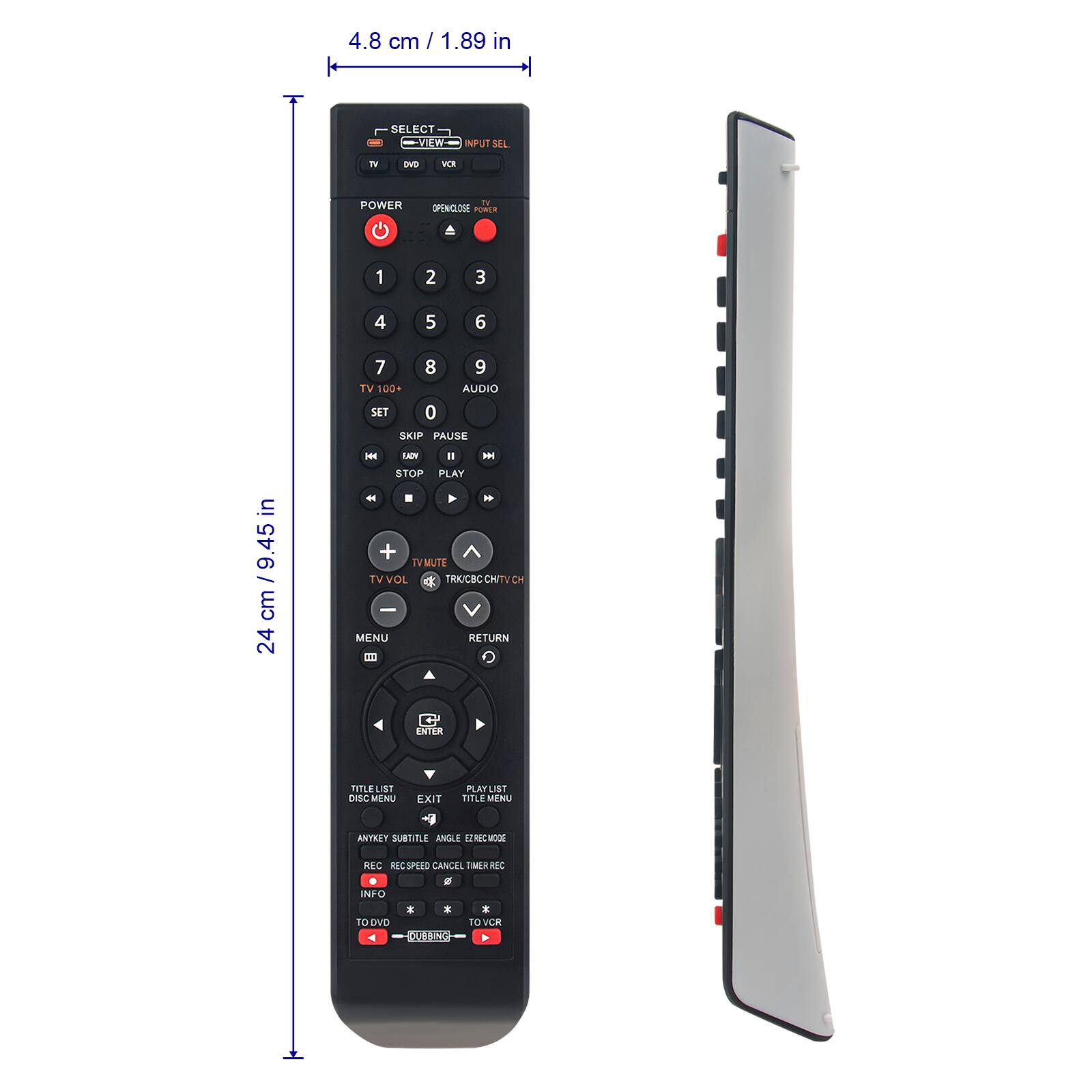 4.8 cm / 1.89 in

SELECT
- VIEW
- INPUT SEL

TV
DVD
VCR

POWER
OPEN/ CLOSE

1 2 3
4 5 6
7 8 9
TV 100+
AUDIO
SET
SKIP
PAUSE
STOP
PLAY

TV VOL
TV MUTE
TRK/CBO/CH/TVCH

MENU
RETURN

ENTER

ANGLE
SUBTITLE
REC SPEED
CANCEL
MER REC
INFO

TO DVD
TO VCR

24 cm / 9.45 in