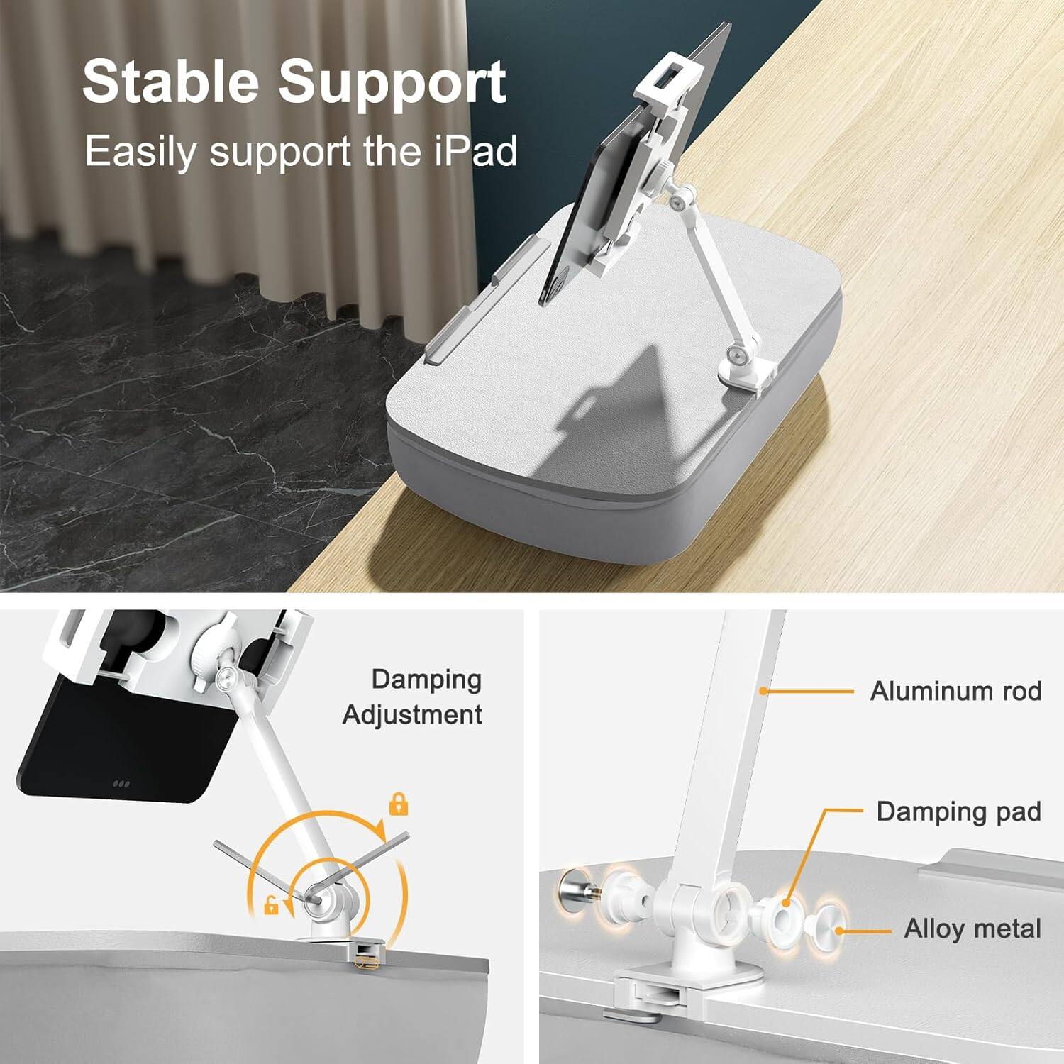 Stable Support  
Easily support the iPad  

Damping Adjustment  

Aluminum rod  
Damping pad  
Alloy metal