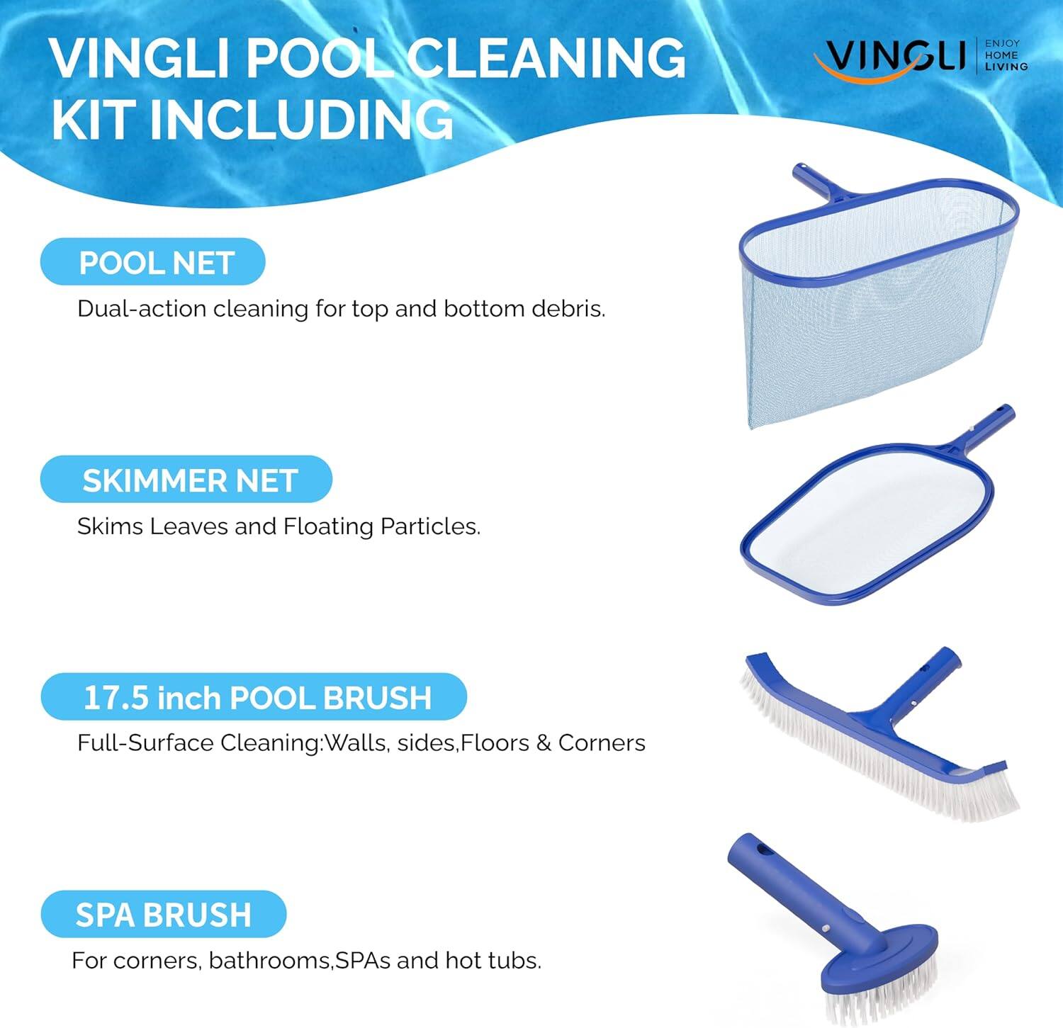 VINGLI POOL CLEANING KIT INCLUDING

POOL NET
Dual-action cleaning for top and bottom debris.

SKIMMER NET
Skims Leaves and Floating Particles.

17.5 inch POOL BRUSH
Full-Surface Cleaning: Walls, sides, Floors & Corners

SPA BRUSH
For corners, bathrooms, SPAs and hot tubs.