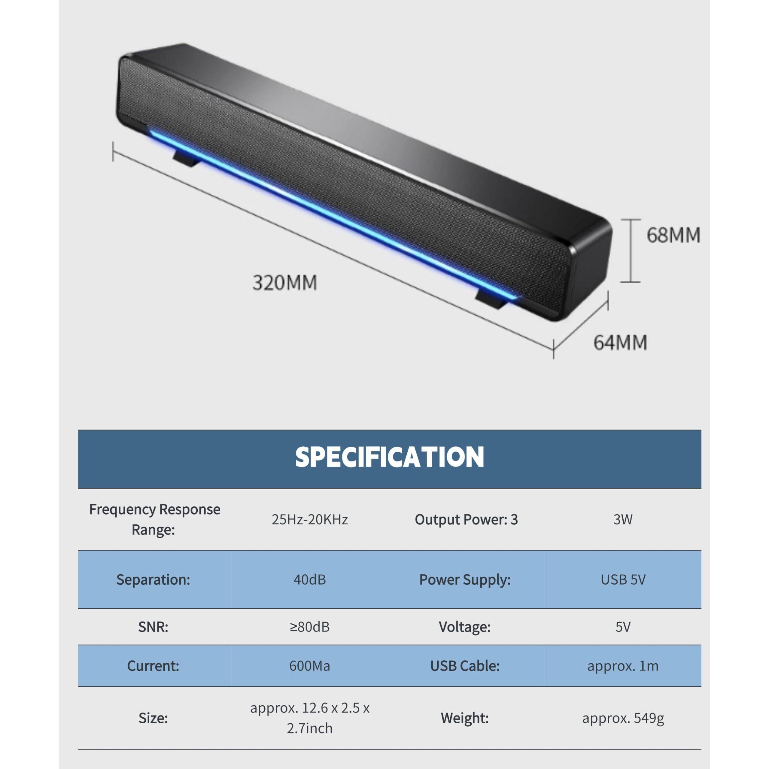 **SPECIFICATION**

- **Frequency Response Range:** 25Hz-20KHz
- **Output Power:** 3W
- **Separation:** 40dB
- **SNR:** ≥80dB
- **Power Supply:** USB 5V
- **Voltage:** 5V
- **Current:** 600mA
- **USB Cable:** approx. 1m
- **Size:** approx. 12.6 x 2.5 x 2.7 inch
- **Weight:** approx. 549g

**Dimensions:**
- Length: 320MM
- Width: 68MM
- Height: 64MM