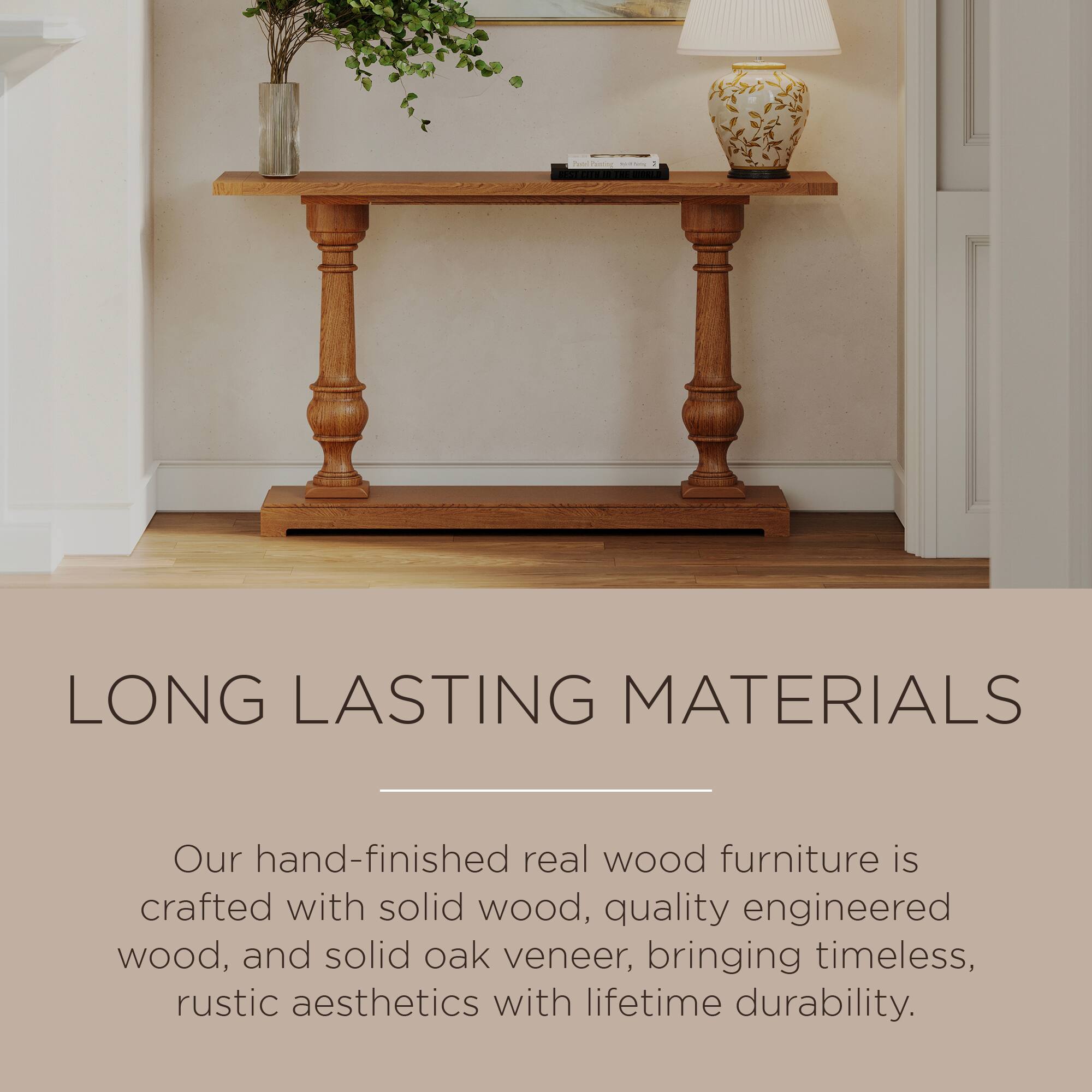 LONG LASTING MATERIALS

Our hand-finished real wood furniture is crafted with solid wood, quality engineered wood, and solid oak veneer, bringing timeless, rustic aesthetics with lifetime durability.