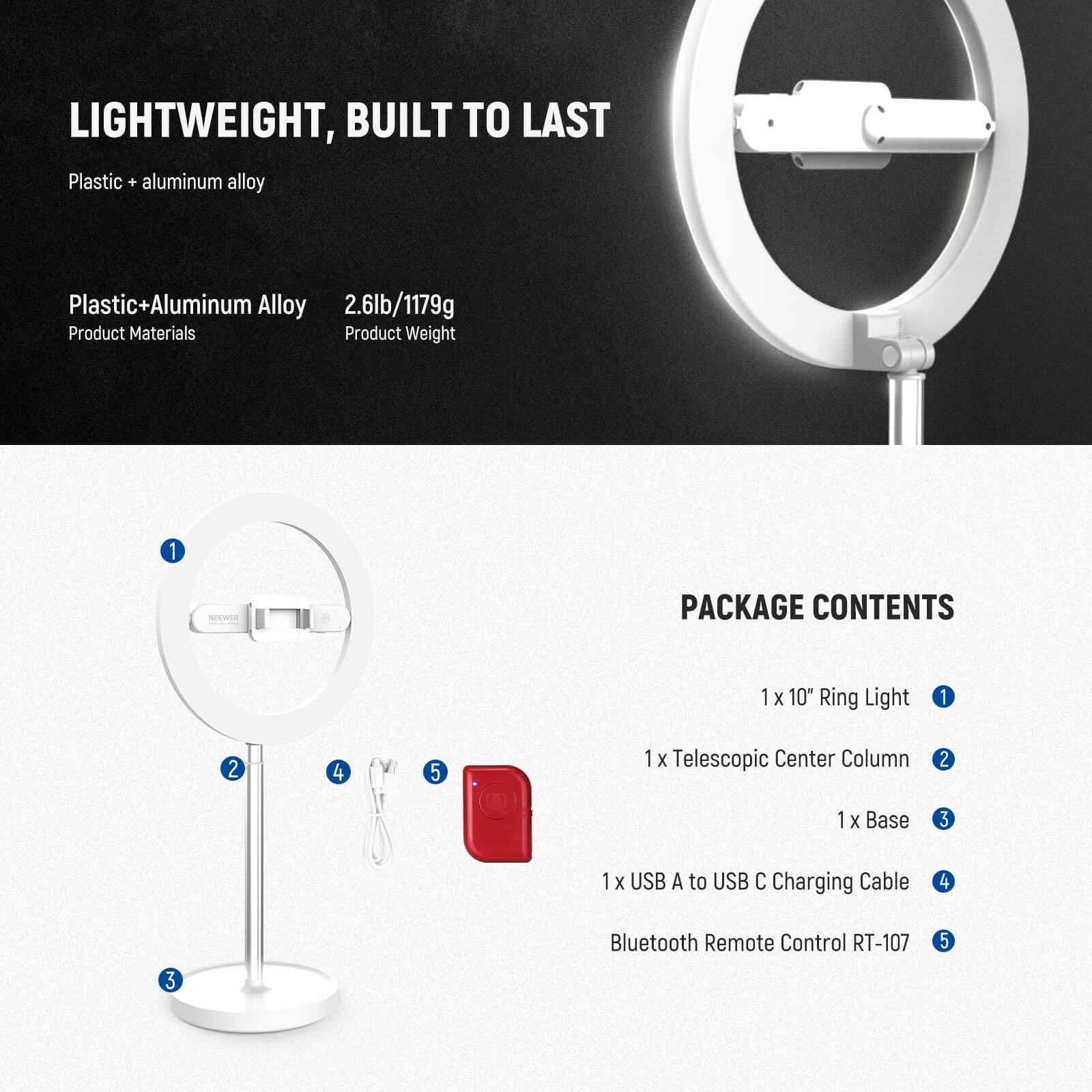 LIGHTWEIGHT, BUILT TO LAST  
Plastic + aluminum alloy  

Plastic+Aluminum Alloy  
2.6lb/1179g  

Product Materials  
Product Weight  

PACKAGE CONTENTS  
1 x 10" Ring Light  
1 x Telescopic Center Column  
1 x Base  
1 x USB A to USB C Charging Cable  
Bluetooth Remote Control RT-107