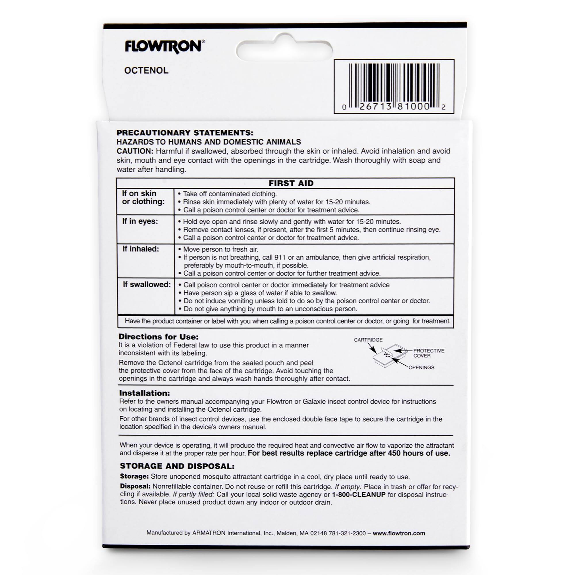 **FLOWTRON**  
**OCTENOL**

**PRECAUTIONARY STATEMENTS:**  
**HAZARDS TO HUMANS AND DOMESTIC ANIMALS**  
CAUTION: Harmful if swallowed, absorbed through the skin or inhaled. Avoid inhalation and avoid skin, mouth and eye contact with the openings in the cartridge. Wash thoroughly with soap and water after handling.

**FIRST AID**  
- **If on skin or clothing:**  
  - Take off contaminated clothing.  
  - Rinse skin immediately with plenty of water for 15-20 minutes.  
  - Call a poison control center or doctor for treatment advice.  

- **If in eyes:**  
  - Hold eye open and rinse slowly and gently with water for 15-20 minutes.  
  - Remove contact lenses, if present, after the first 5 minutes, then continue rinsing eye.  
  - Call a poison control center or doctor for treatment advice.  

- **If inhaled:**  
  - Move person to fresh air.  
  - If person is not breathing, call 911 or an ambulance, then give artificial respiration, preferably by mouth-to-mouth, if possible.  
  - Call