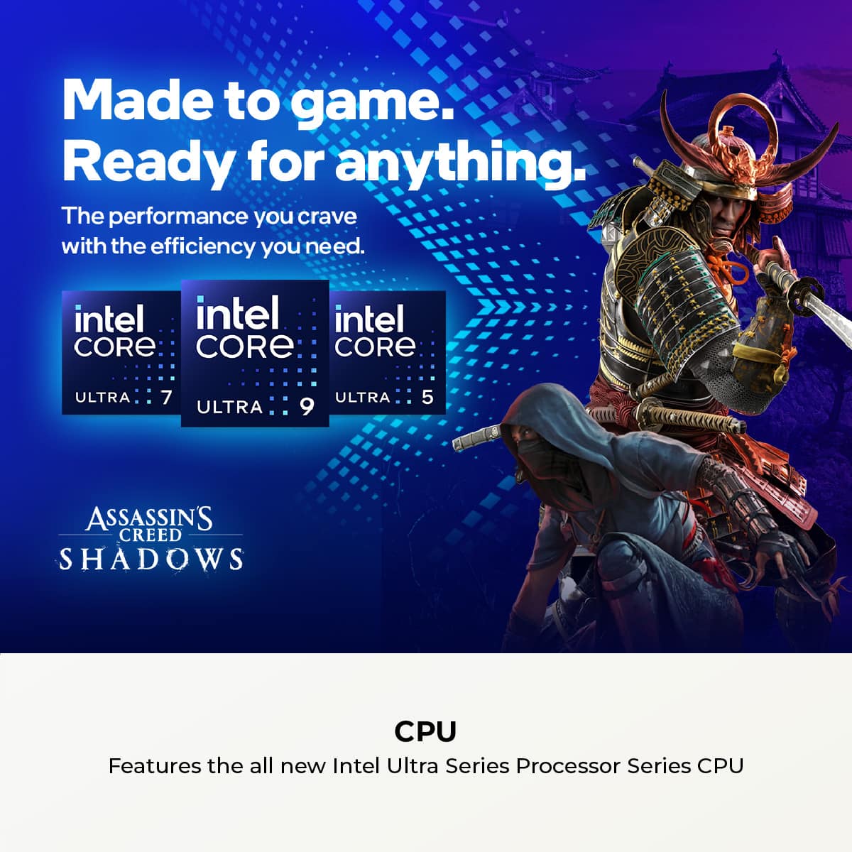 Made to game. Ready for anything. The performance you crave with the efficiency you need. Intel Core Ultra 7, Ultra 9, and Ultra 5. Assassin's Creed Shadows CPU. Features the all-new Intel Ultra Series Processor Series CPU.