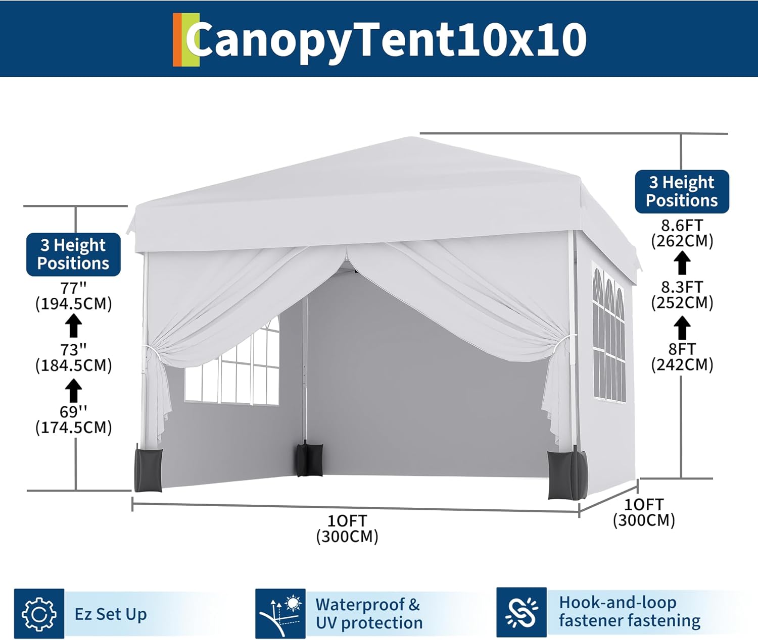 Canopy Tent 10x10  
3 Height Positions  
77" (194.5CM)  
8.6FT (262CM)  
8.3FT (252CM)  
8FT (242CM)  
73" (184.5CM)  
69" (174.5CM)  
10FT (300CM)  
Ez Set Up  
Waterproof & UV protection  
Hook-and-loop fastener fastening