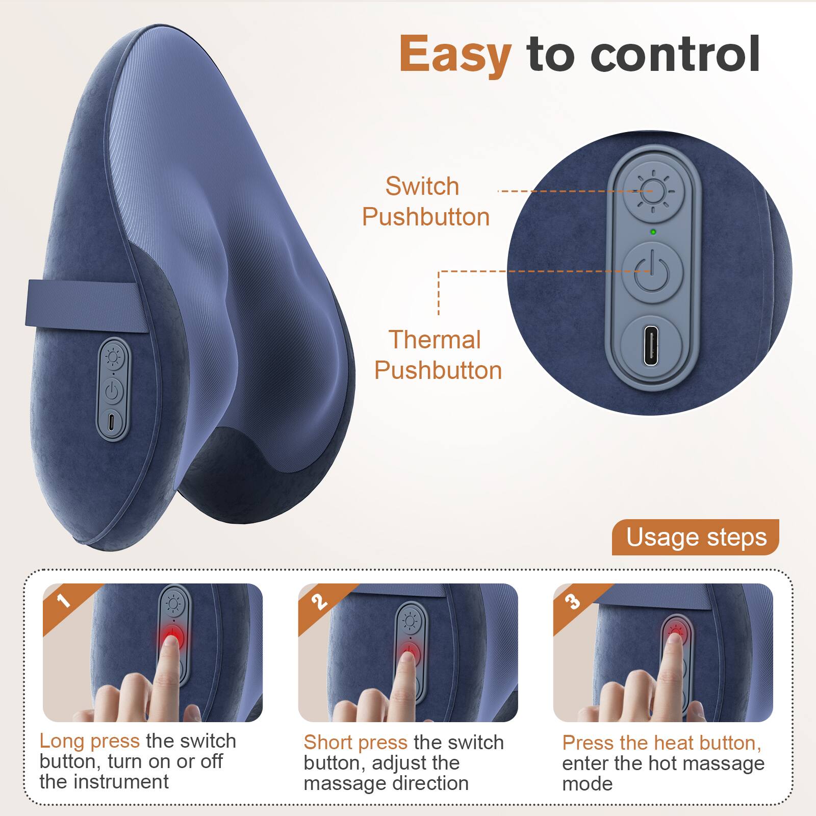 Easy to control

Switch Pushbutton  
Thermal Pushbutton

Usage steps

1. Long press the switch button, turn on or off the instrument
2. Short press the switch button, adjust the massage direction
3. Press the heat button, enter the hot massage mode