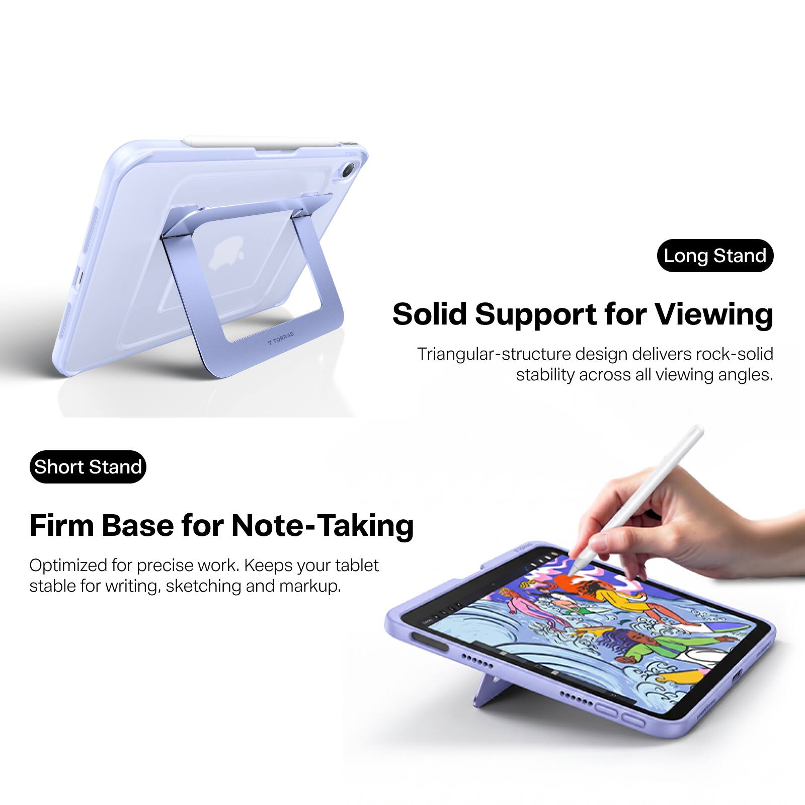 Long Stand  
TORRAS  
Solid Support for Viewing  
Triangular-structure design delivers rock-solid stability across all viewing angles.  

Short Stand  
Firm Base for Note-Taking  
Optimized for precise work. Keeps your tablet stable for writing, sketching and markup.