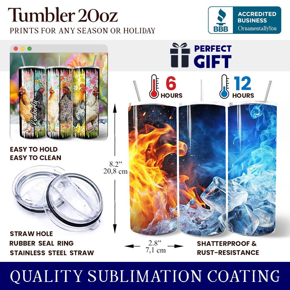 Tumbler 20oz  
PRINTS FOR ANY SEASON OR HOLIDAY  
ACCREDITED BUSINESS BBB OrnamentallyYou Kimberly  
PERFECT GIFT  
6 HOURS  
12 HOURS  
EASY TO HOLD  
EASY TO CLEAN  
8.2" (20.8 cm)  
STRAW HOLE  
RUBBER SEAL RING  
STAINLESS STEEL STRAW  
2.8" (7.1 cm)  
SHATTERPROOF & RUST-RESISTANCE  
QUALITY SUBLIMATION COATING