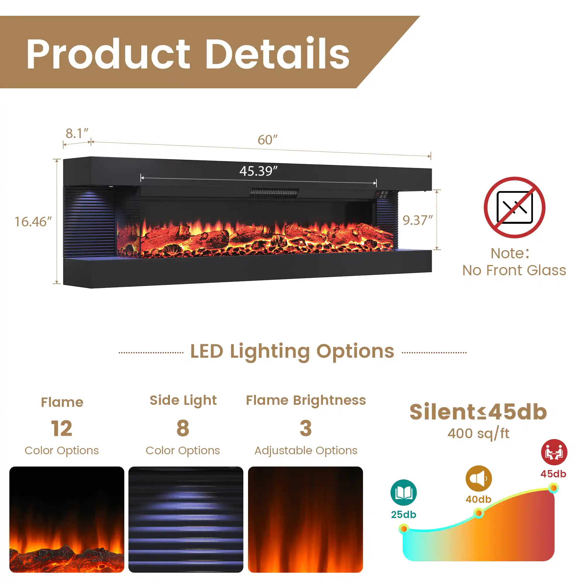 Product Details

- Dimensions: 8.1" x 60" x 45.39" x 16.46" x 9.37"
- Note: No Front Glass

LED Lighting Options

- Flame: 12 Color Options
- Side Light: 8 Color Options
- Flame Brightness: 3 Adjustable Options

Silent ≤ 45db

- 400 sq/ft
- Noise Levels: 25db to 45db