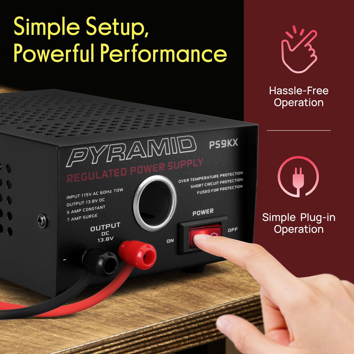 Simple Setup, Powerful Performance  
Hassle-Free Operation  
Simple Plug-in Operation  

PYRAMID SUPPLY REGULATED POWER  
PS9KX  

INPUT: 115V AC 60Hz 70W  
OUTPUT: 13.8V DC  
5 AMP CONSTANT  
7 AMP SURGE  

OVER TEMPERATURE PROTECTION  
SHORT CIRCUIT PROTECTION  
FUSED FOR PROTECTION  

OUTPUT DC 13.8V
