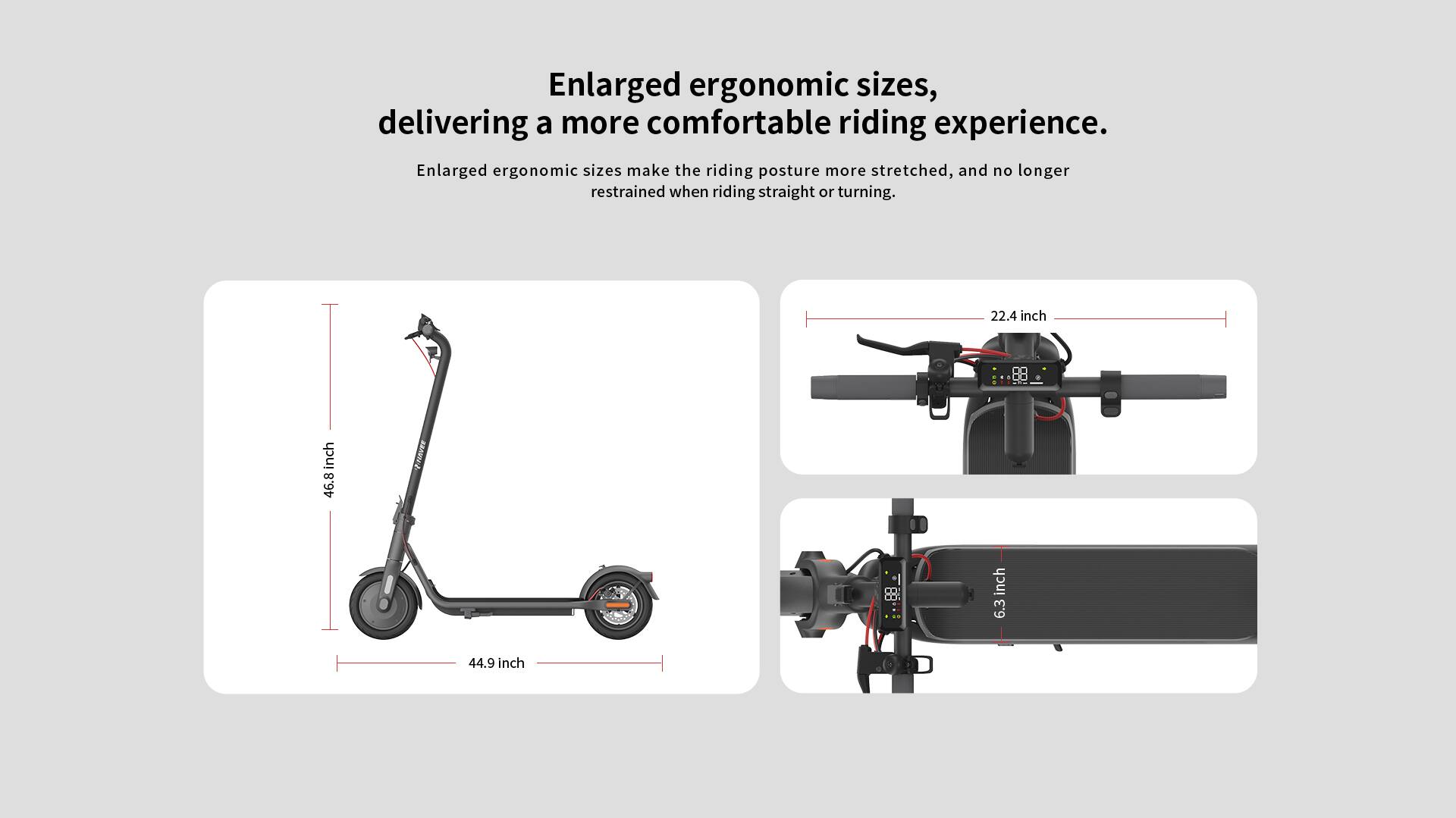 Enlarged ergonomic sizes, delivering a more comfortable riding experience. Enlarged ergonomic sizes make the riding posture more stretched, and no longer restrained when riding straight or turning.

- 22.4 inch
- 88 inch
- 46.8 inch
- 44.9 inch
- 6.3 inch