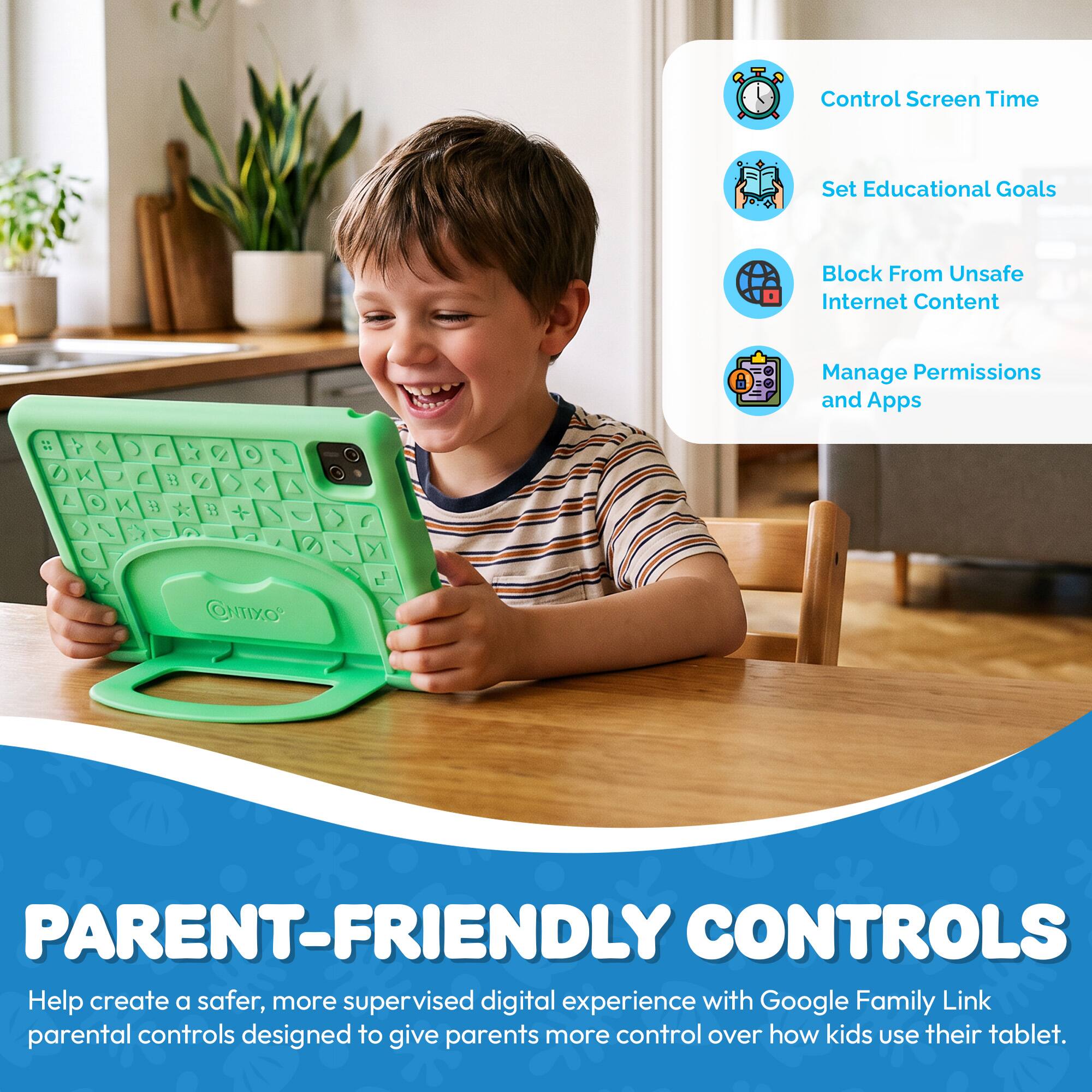 Control Screen Time  
Set Educational Goals  
Block From Unsafe Internet Content  
Manage Permissions and Apps  

OMIXO  

PARENT-FRIENDLY CONTROLS  
Help create a safer, more supervised digital experience with Google Family Link parental controls designed to give parents more control over how kids use their tablet.