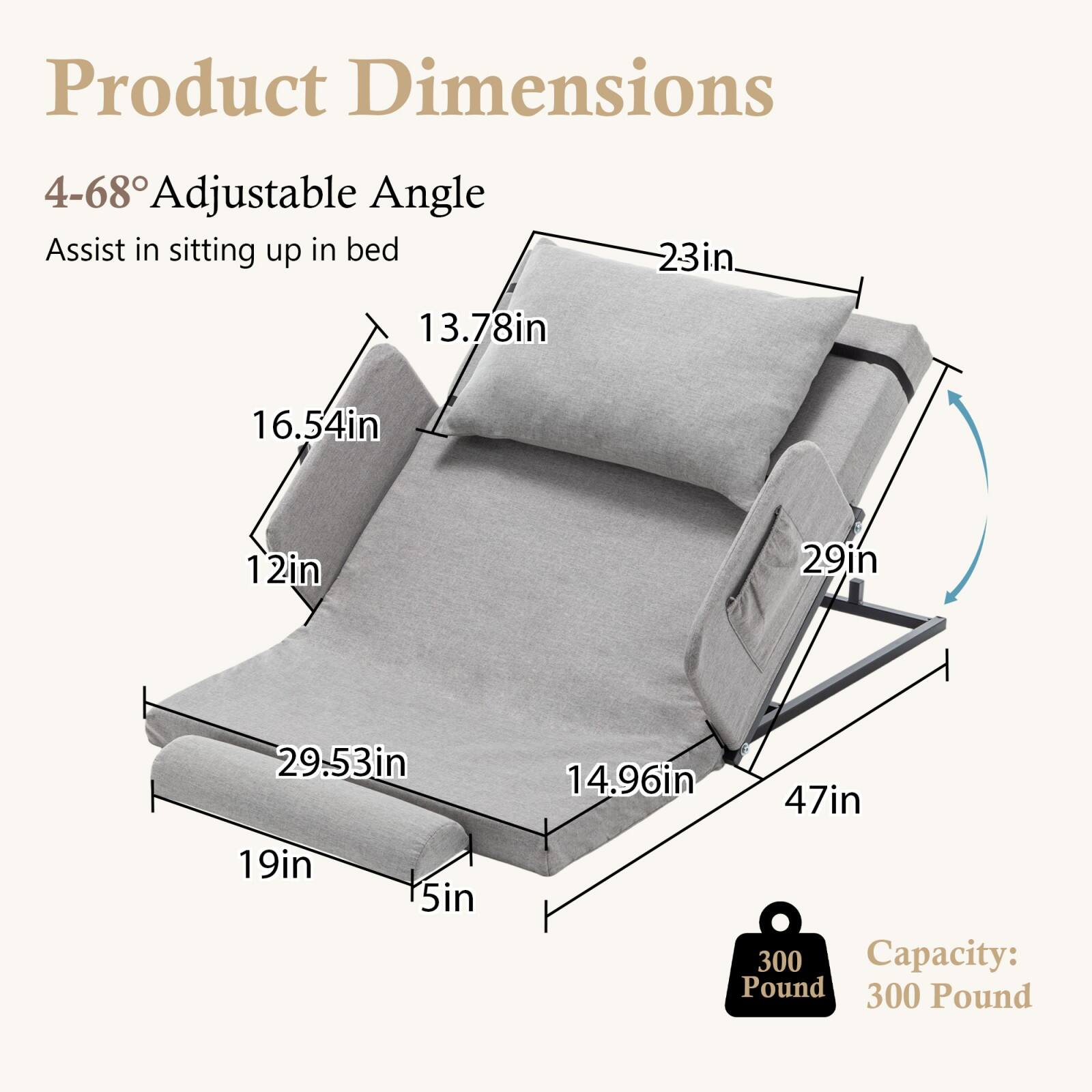 Product Dimensions

4-68° Adjustable Angle  
Assist in sitting up in bed

- 23in
- 13.78in
- 16.54in
- 12in
- 29in
- 29.53in
- 19in
- 5in
- 14.96in
- 47in

Capacity: 300 Pound