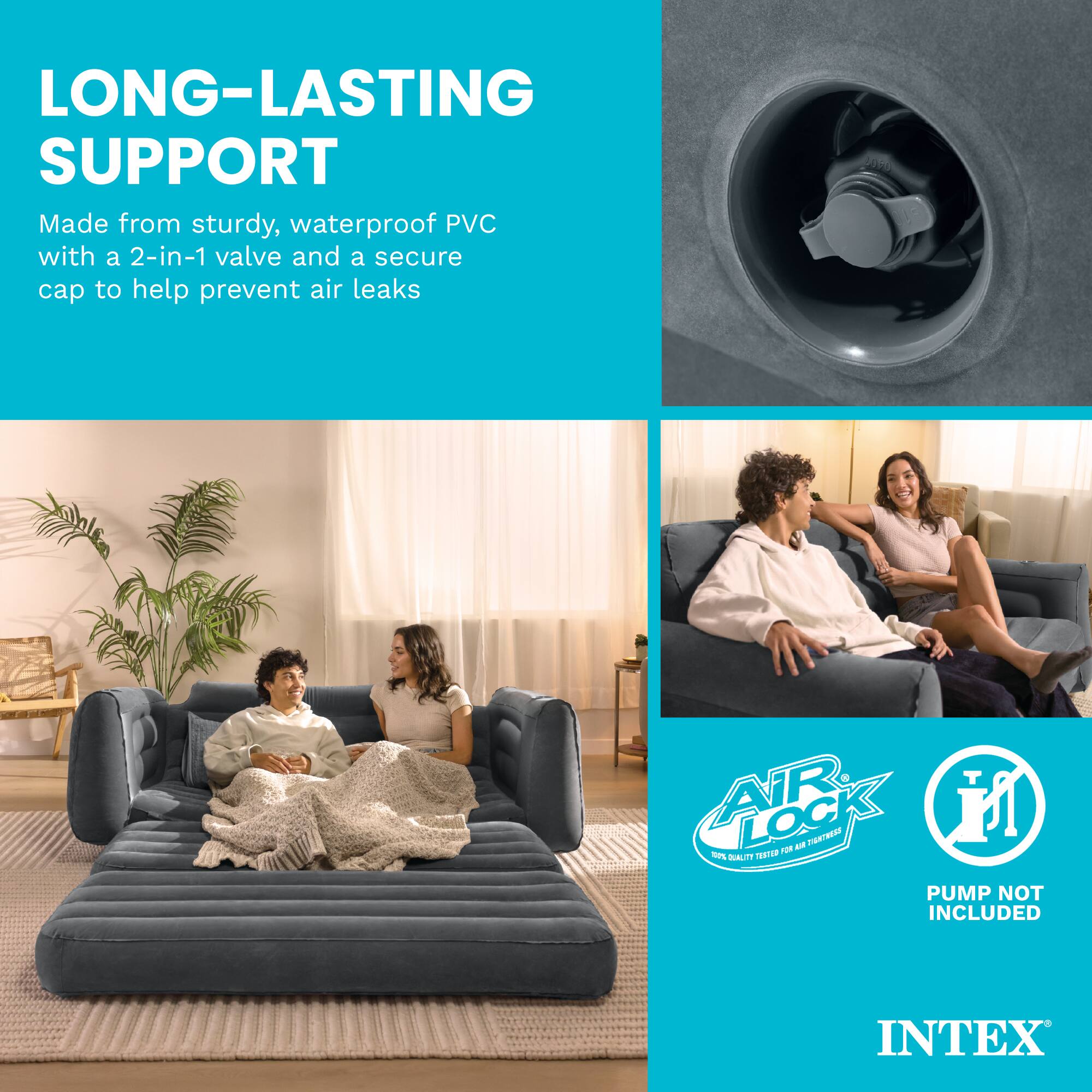 LONG-LASTING SUPPORT  
Made from sturdy, waterproof PVC with a 2-in-1 valve and a secure cap to help prevent air leaks  

AIR LOCK  
100% QUALITY TESTED FOR AIR TIGHTNESS  

PUMP NOT INCLUDED  

INTEX