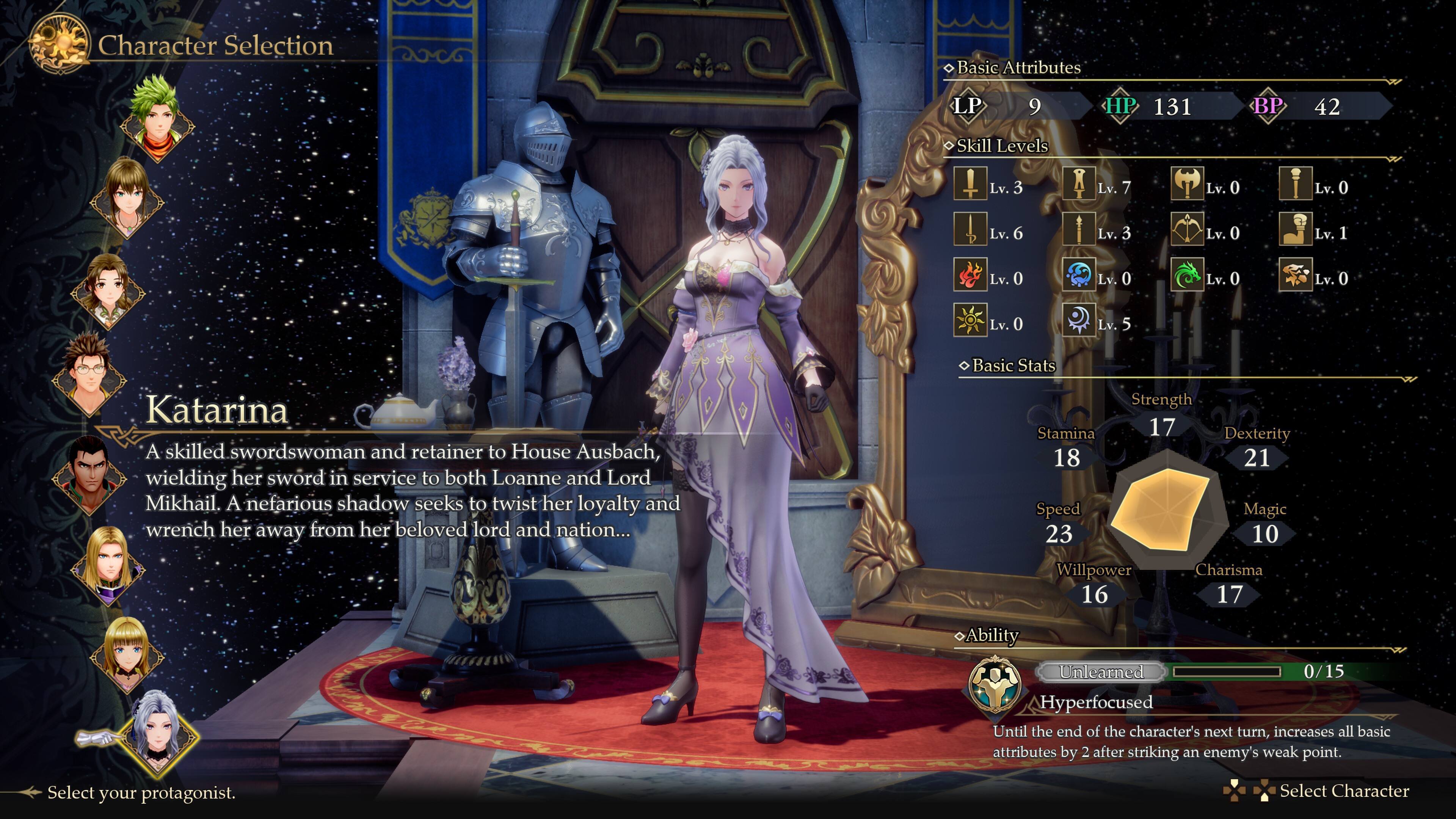 Character Selection

Basic Attributes
LP: 9
HP: 131
BP: 42

Skill Levels
Lv. 3
Lv. 7
Lv. 0
Lv. 0
Lv. 6
Lv. 3
Lv. 0
Lv. 1
Lv. 0
Lv. 0
Lv. 0
Lv. 0
Lv. 0
Lv. 5

Basic Stats
Katarina: A skilled swordswoman and retainer to House Ausbach, wielding her sword in service to both Loanne and Lord Mikhail. A nefarious shadow seeks to twist her loyalty and wrench her away from her beloved lord and nation...

Stamina: 18
Speed: 23
Strength: 17
Dexterity: 21
Magic: 10
Willpower: 16
Charisma: 17

Ability
Unlearned: 0/15
Hyperfocused: Until the end of the character's next turn, increases all basic attributes by 2 after striking an enemy's weak point.

Select your protagonist.
Select Character